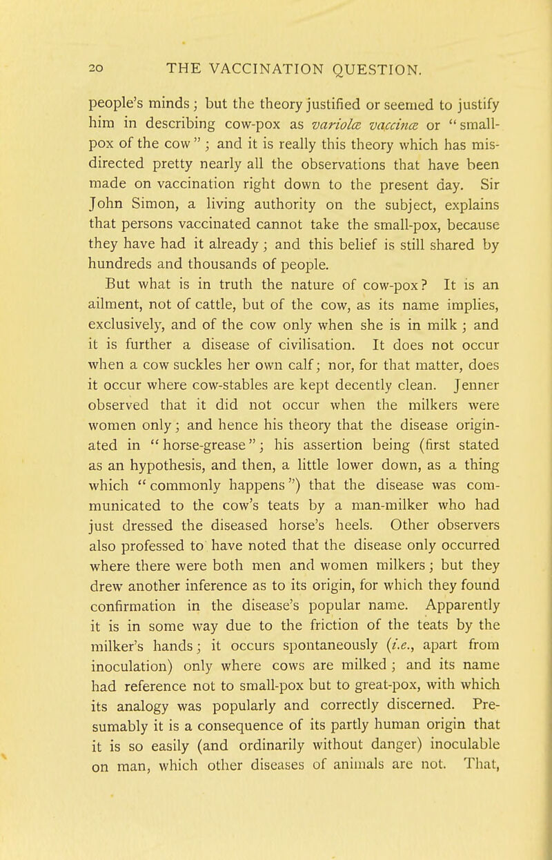 people's minds; but the theory justified or seemed to justify him in describing cow-pox as variolcB vaccincB or small- pox of the cow  ; and it is really this theory which has mis- directed pretty nearly all the observations that have been made on vaccination right down to the present day. Sir John Simon, a living authority on the subject, explains that persons vaccinated cannot take the small-pox, because they have had it already ; and this belief is still shared by hundreds and thousands of people. But what is in truth the nature of cow-pox? It is an ailment, not of cattle, but of the cow, as its name implies, exclusively, and of the cow only when she is in milk ; and it is further a disease of civilisation. It does not occur when a cow suckles her own calf; nor, for that matter, does it occur where cow-stables are kept decently clean. Jenner observed that it did not occur when the milkers were women only \ and hence his theory that the disease origin- ated in  horse-grease; his assertion being (first stated as an hypothesis, and then, a little lower down, as a thing which  commonly happens) that the disease was com- municated to the cow's teats by a man-milker who had just dressed the diseased horse's heels. Other observers also professed to have noted that the disease only occurred where there were both men and women milkers; but they drew another inference as to its origin, for which they found confirmation in the disease's popular name. Apparently it is in some way due to the friction of the teats by the milker's hands; it occurs spontaneously {i.e., apart from inoculation) only where cows are milked ; and its name had reference not to small-pox but to great-pox, with which its analogy was popularly and correctly discerned. Pre- sumably it is a consequence of its partly human origin that it is so easily (and ordinarily without danger) inoculable on man, which other diseases of animals are not. That,