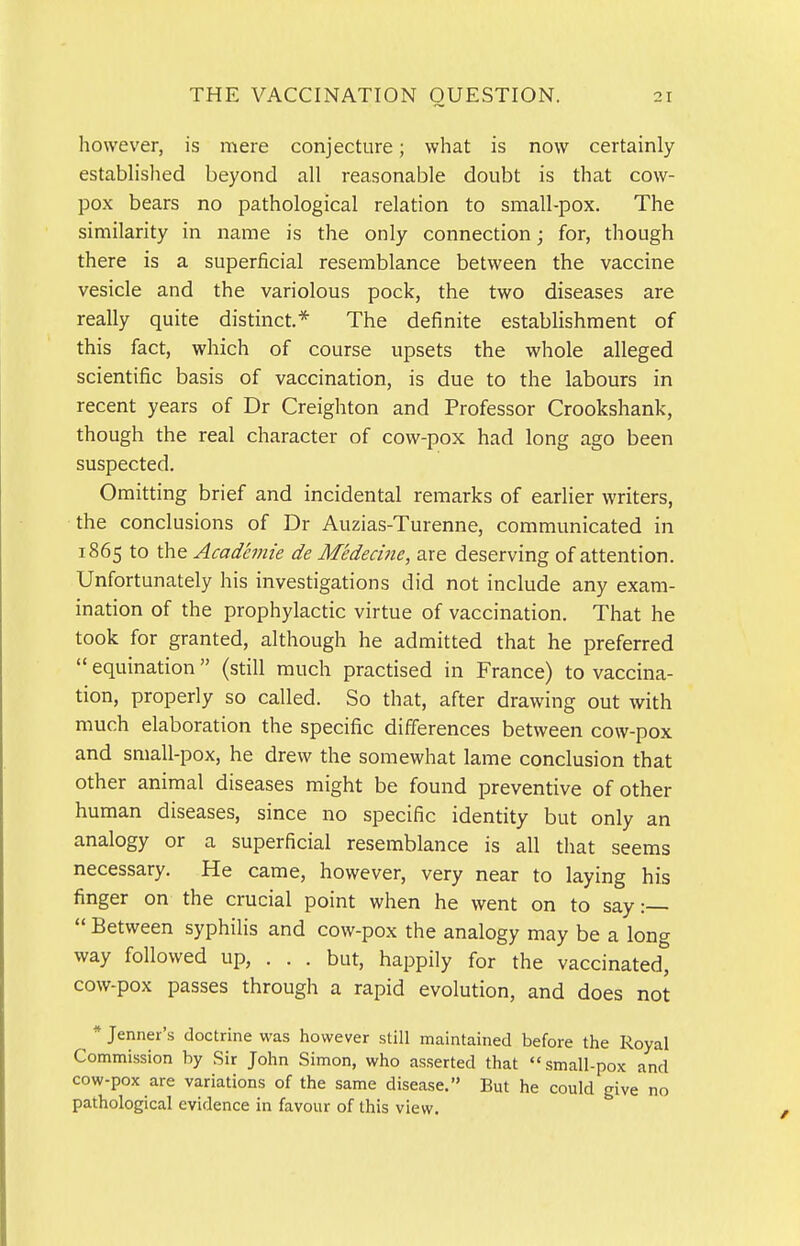 however, is mere conjecture; what is now certainly- established beyond all reasonable doubt is that cow- pox bears no pathological relation to small-pox. The similarity in name is the only connection; for, though there is a superficial resemblance between the vaccine vesicle and the variolous pock, the two diseases are really quite distinct.* The definite establishment of this fact, which of course upsets the whole alleged scientific basis of vaccination, is due to the labours in recent years of Dr Creighton and Professor Crookshank, though the real character of cow-pox had long ago been suspected. Omitting brief and incidental remarks of earlier writers, the conclusions of Dr Auzias-Turenne, communicated in 1865 to the Acadanie de Medecine, are deserving of attention. Unfortunately his investigations did not include any exam- ination of the prophylactic virtue of vaccination. That he took for granted, although he admitted that he preferred  equination (still much practised in France) to vaccina- tion, properly so called. So that, after drawing out with much elaboration the specific differences between cow-pox and small-pox, he drew the somewhat lame conclusion that other animal diseases might be found preventive of other human diseases, since no specific identity but only an analogy or a superficial resemblance is all that seems necessary. He came, however, very near to laying his finger on the crucial point when he went on to say:  Between syphilis and cow-pox the analogy may be a long way followed up, . . . but, happily for the vaccinated, cow-pox passes through a rapid evolution, and does not * Jenner's doctrine was however still maintained before the Royal Commission by Sir John Simon, who asserted that small-pox and cow-pox are variations of the same disease. But he could give no pathological evidence in favour of this view.