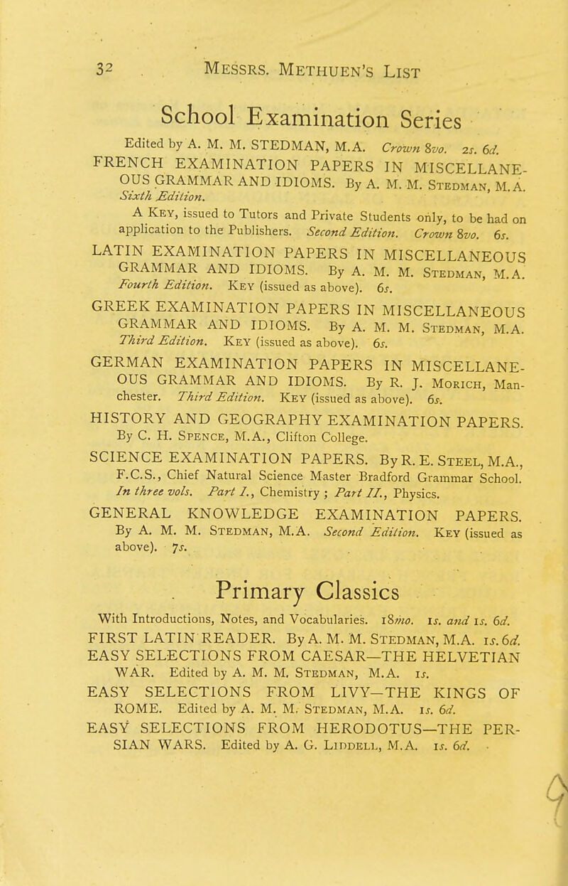 School Examination Series Edited by A. M. M. STEDMAN, M.A. Crown ivo. 2s. 6d. FRENCH EXAMINATION PAPERS IN MISCELLANE- OUS GRAMMAR AND IDIOMS. By A. M. M. Stedman, M.A. Sixth Mdilion. ' A Key, issued to Tutors and Private Students only, to be had on application to the Publishers. Second Edition. Crown Zvo. 6s. LATIN EXAMINATION PAPERS IN MISCELLANEOUS GRAMMAR AND IDIOMS. By A. M. M. Stedman, M.A. Fourth Edition. Key (issued as above). 6j-. GREEK EXAMINATION PAPERS IN MISCELLANEOUS GRAMMAR AND IDIOMS. By A. M. M. Stedman, M.A. Third Edition. Key (issued as above). 6s. GERMAN EXAMINATION PAPERS IN MISCELLANE- OUS GRAMMAR AND IDIOMS. By R. J. Morich, Man- chester. Third Edition. Key (issued as above). 6s. HISTORY AND GEOGRAPHY EXAMINATION PAPERS. By C. H. Spence, M.A., Clifton College. SCIENCE EXAMINATION PAPERS. By R. E. Steel, M.A., F.C.S., Chief Natural Science Master Bradford Grammar School. In three vols. Part I., Chemistry ; Pari II., Physics. GENERAL KNOWLEDGE EXAMINATION PAPERS. By A. M. M. Stedman, M.A. Second Edition. Key (issued as above), js. Primary Classics With Introductions, Notes, and Vocabularies. i8;;w. is. and is. 6d. FIRST LATIN READER. By A. M. M. Stedman, M.A. is.6d. EASY SELECTIONS FROM CAESAR—THE HELVETIAN WAR. Edited by A. M. M. Stedman, M.A. is. EASY SELECTIONS FROM LIVY—THE KINGS OF ROME. Edited by A. M. M. Stedman, M.A. is. 6d. EASY SELECTIONS FROM HERODOTUS—THE PER- SIAN WARS. Edited by A. G. Liddell, M.A. is. 6d. ■