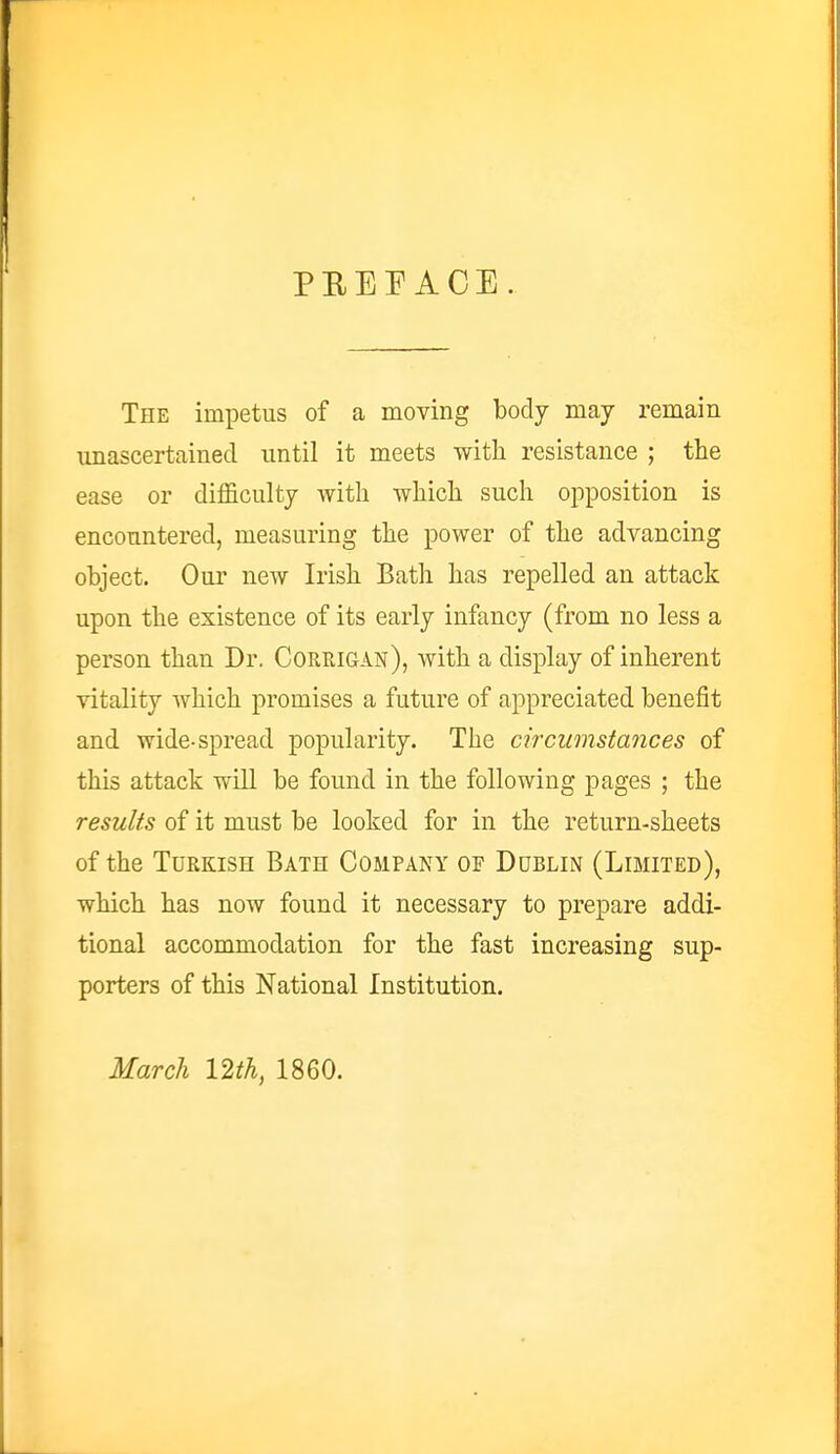 PREFACE The impetus of a moving body may remain unascertained until it meets with resistance ; the ease or difficulty with which such opposition is encountered, measuring the power of the advancing object. Our new Irish Bath has repelled an attack upon the existence of its early infancy (from no less a person than Dr. Corrigan), with a display of inherent vitality which promises a future of appreciated benefit and wide-spread popularity. The circumstances of this attack will be found in the following pages ; the results of it must be looked for in the return-sheets of the Turkish Bath Company of Dublin (Limited), which has now found it necessary to prepare addi- tional accommodation for the fast increasing sup- porters of this National Institution. March 12th, 1860.