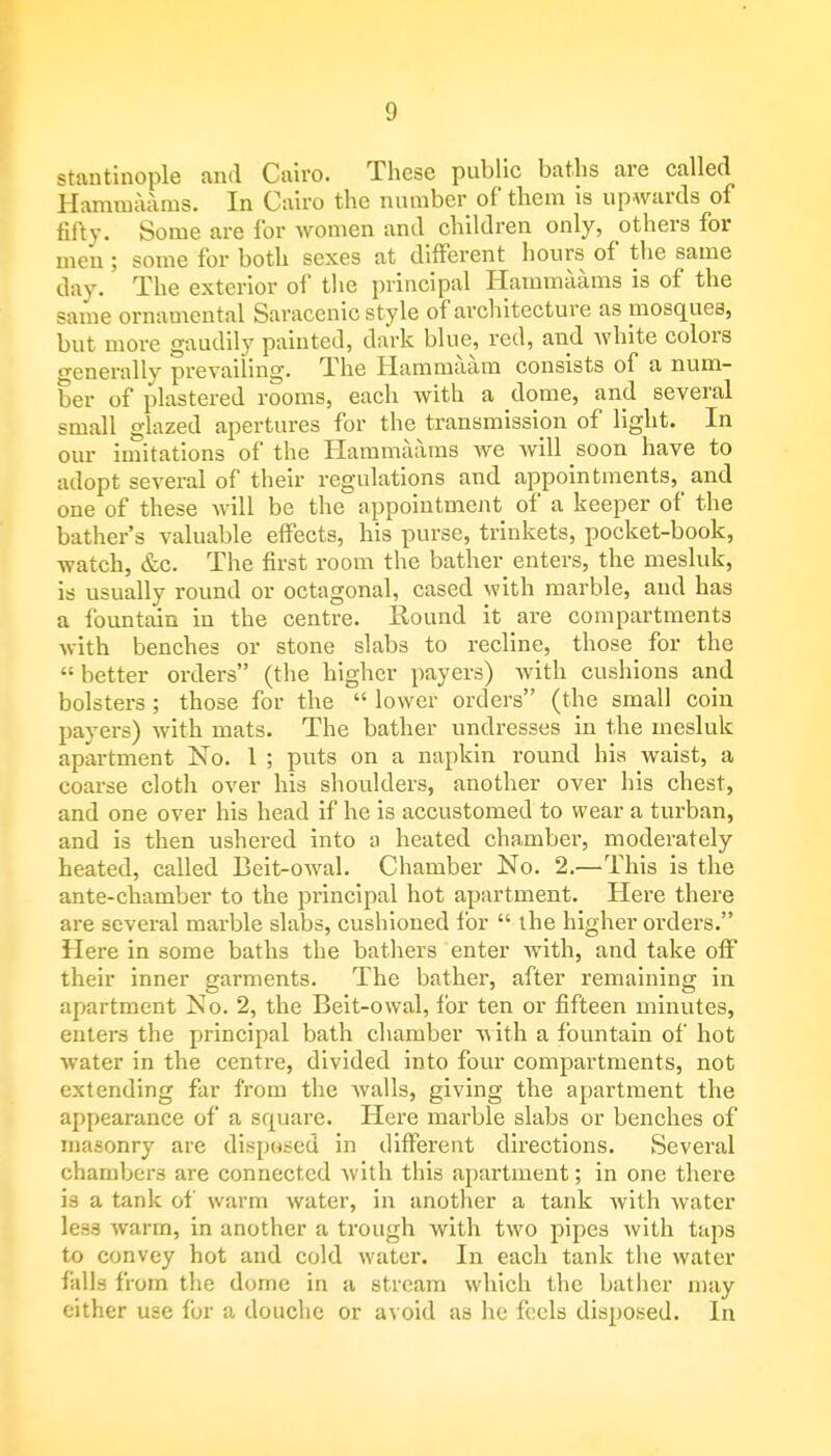stantinople and Cairo. These public baths are called Hammaams. In Cairo the number of them is upwards of fifty. Some are for women and children only, others for men; some for both sexes at different hours of the same day. The exterior of the principal Hammaams is of the same ornamental Saracenic style of architecture as mosques, but more gaudily painted, dark blue, red, and white colors generally prevailing. The Hammaam consists of a num- ber of plastered rooms, each with a dome, and several small glazed apertures for the transmission of light. In our imitations of the Hammaams we will soon have to adopt several of their regulations and appointments^ and one of these will be the appointment of a keeper of the bather's valuable effects, his purse, trinkets, pocket-book, watch, &c. The first room the bather enters, the mesluk, is usually round or octagonal, cased with marble, and has a fountain in the centre. Round it are compartments with benches or stone slabs to recline, those for the  better orders (the higher payers) with cushions and bolsters; those for the  lower orders (the small coin payers) with mats. The bather undresses in the mesluk apartment No. 1 ; puts on a napkin round his waist, a coarse cloth over his shoulders, another over his chest, and one over his head if he is accustomed to wear a turban, and is then ushered into a heated chamber, moderately heated, called Beit-owal. Chamber No. 2.—This is the ante-chamber to the principal hot apartment. Here there are several marble slabs, cushioned for  the higher orders. Here in some baths the bathers enter with, and take off their inner garments. The bather, after remaining in apartment No. 2, the Beit-owal, for ten or fifteen minutes, enters the principal bath chamber with a fountain of hot water in the centre, divided into four compartments, not extending far from the walls, giving the apartment the appearance of a square. Here marble slabs or benches of masonry are disposed in different directions. Several chambers are connected with this apartment; in one there is a tank of warm water, in another a tank with water less warm, in another a trough with two pipes Avith taps to convey hot and cold water. In each tank the water falls from the dome in a stream which the bather may either use for a douche or avoid as he feels disposed. In