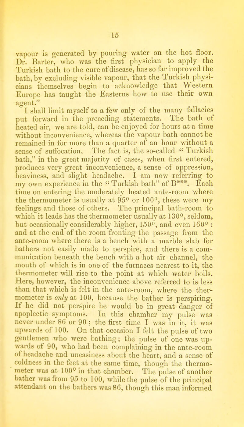 vapour is generated by pouring water on the hot floor. Dr. Barter, who was the first physician to apply the Turkish bath to the cure of disease, has so far improved the bath, by excluding visible vapour, that the Turkish physi- cians themselves begin to acknowledge that Western Europe has taught the Easterns how to vise their own agent. I shall limit myself to a few only of the many fallacies put forward in the preceding statements. The bath of heated air, we are told, can be enjoyed for hours at a time without inconvenience, whereas the vapour bath cannot be remained in for more than a quarter of an hour without a sense of suffocation. The fact is, the so-called  Turkish bath, in the great majority of cases, when first entered, produces very great inconvenience, a sense of oppression, heaviness, and slight headache. I am now referring to my own experience in the  Turkish bath of B***. Each time on entering the moderately heated ante-room where the thermometer is usually at 95° or 100°, these were my feelings and those of others. The principal bath-room to which it leads has the thermometer usually at 130°, seldom, but occasionally considerably higher, 150°, and even 160° : and at the end of the room fronting the passage from the ante-room where there is a bench with a marble slab for bathers not easily made to perspire, and there is a com- munication beneath the bench with a hot air channel, the mouth of which is in one of the furnaces nearest to it, the thermometer will rise to the point at which water boils. Here, however, the inconvenience above referred to is less than that which is felt in the ante-room, where the ther- mometer is only at 100, because the bather is perspiring. If he did not perspire he would be in great danger of apoplectic symptoms. In this chamber my pulse was never under 86 or 90 ; the first time I was in it, it was upwards of 100. On that occasion I felt the pulse of two gentlemen who were bathing; the pulse of one was up- wards of 90, who had been complaining in the ante-room of headache and uneasiness about the heart, and a sense of coldness in the feet at the same time, though the thermo- meter was at 100° in that chamber. The pulse of another bather was from 95 to 100, while the pulse of the principal attendant on the bathers was 86, though this man informed