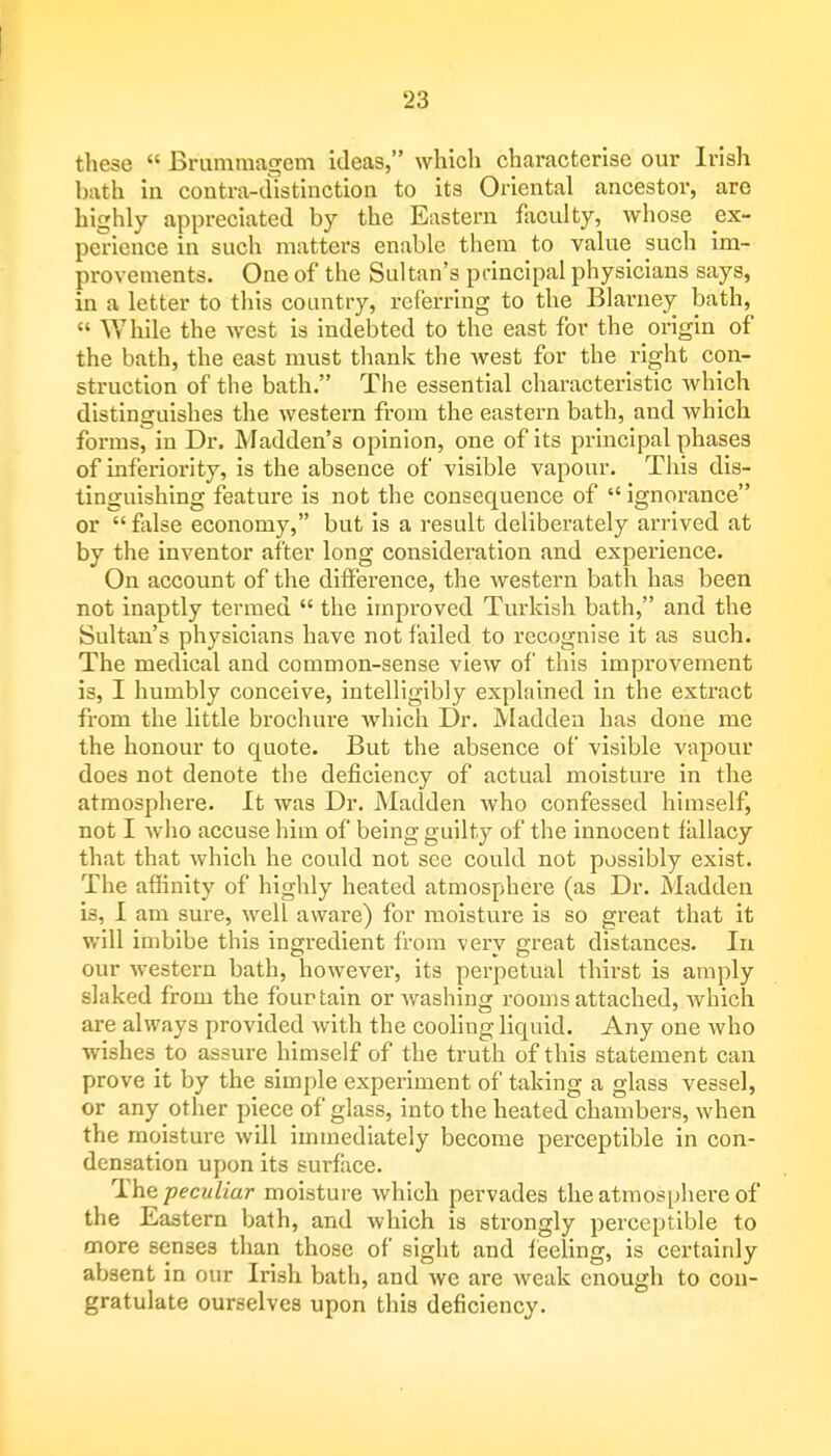 these  Brummagem ideas, which characterise our Irish bath in contra-distinction to its Oriental ancestor, are highly appreciated by the Eastern faculty, whose ^ex- perience in such matters enable them to value such im- provements. One of the Sultan's principal physicians says, in a letter to this country, referring to the Blarney bath,  While the west is indebted to the east for the origin of the bath, the east must thank the west for the right con- struction of the bath. The essential characteristic which distinguishes the western from the eastern bath, and which forms, in Dr. Madden's opinion, one of its principal phases of inferiority, is the absence of visible vapour. This dis- tinguishing feature is not the consequence of  ignorance or  false economy, but is a result deliberately arrived at by the inventor after long consideration and experience. On account of the difference, the western bath has been not inaptly termed  the improved Turkish bath, and the Sultan's physicians have not failed to recognise it as such. The medical and common-sense view of this improvement is, I humbly conceive, intelligibly explained in the extract from the little brochure which Dr. Madden has done me the honour to quote. But the absence of visible vapour does not denote the deficiency of actual moisture in the atmosphere. It was Dr. Madden who confessed himself, not I who accuse him of being guilty of the innocent fallacy that that which he could not see could not possibly exist. The affinity of highly heated atmosphere (as Dr. Madden is, I am sure, well aware) for moisture is so great that it will imbibe this ingredient from very great distances. In our western bath, however, its perpetual thirst is amply slaked from the four tain or washing rooms attached, which are always provided with the cooling liquid. Any one who wishes to assure himself of the truth of this statement can prove it by the simple experiment of taking a glass vessel, or any other piece of glass, into the heated chambers, when the moisture will immediately become perceptible in con- densation upon its surface. The peculiar moisture which pervades the atmosphere of the Eastern bath, and which is strongly perceptible to more senses than those of sight and feeling, is certainly absent in our Irish bath, and we are weak enough to con- gratulate ourselves upon this deficiency.