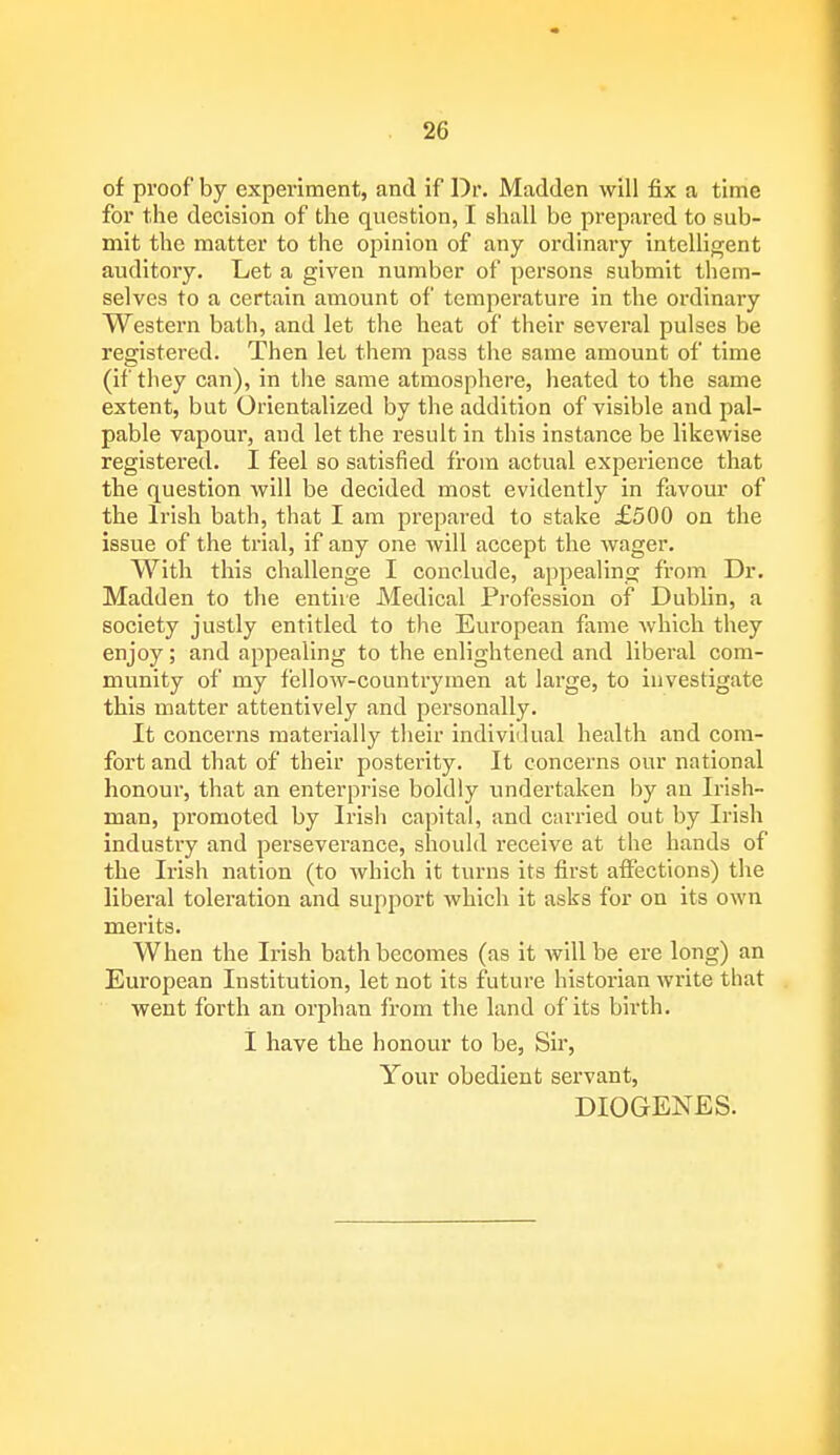 of proof by experiment, and if Dr. Madden will fix a time for the decision of the question, I shall be prepared to sub- mit the matter to the opinion of any ordinary intelligent auditory. Let a given number of persons submit them- selves to a certain amount of temperature in the ordinary Western bath, and let the heat of their several pulses be registered. Then let them pass the same amount of time (if they can), in the same atmosphere, heated to the same extent, but Orientalized by the addition of visible and pal- pable vapour, and let the result in this instance be likewise registered. I feel so satisfied from actual experience that the question will be decided most evidently in favour of the Irish bath, that I am prepared to stake £500 on the issue of the tria'lj if any one will accept the wager. With this challenge I conclude, appealing from Dr. Madden to the entire Medical Profession of Dublin, a society justly entitled to the European fame which they enjoy; and appealing to the enlightened and liberal com- munity of my fellow-countrymen at large, to investigate this matter attentively and personally. It concerns materially their individual health and com- fort and that of their posterity. It concerns our national honour, that an enterprise boldly undertaken by an Irish- man, promoted by Irish capital, and carried out by Irish industiy and perseverance, should receive at the hands of the Irish nation (to which it turns its first affections) the liberal toleration and support which it asks for on its own merits. When the Irish bath becomes (as it will be ere long) an European Institution, let not its future historian write that went forth an orphan from the land of its birth. I have the honour to be, Sir, Your obedient servant, DIOGENES.