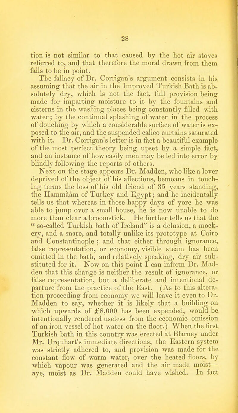 tion is not similar to that caused by the hot air stoves referred to, and that therefore the moral drawn from them fails to be in point. The fallacy of Dr. Corrigan's argument consists in his assuming that the air in the Improved Turkish Bath is ab- solutely dry, which is not the fact, full provision being made for imparting moisture to it by the fountains and cisterns in the washing places being constantly filled with water; by the continual splashing of water in the process of douching by which a considerable surface of water is ex- posed to the air, and the suspended calico curtains saturated with it. Dr. Corrigan's letter is in fact a beautiful example of the most perfect theory being upset by a simple fact, and an instance of how easily men may be led into error by blindly following the reports of others. Next on the stage appears Dr. Madden, who like a lover deprived of the object of his affections, bemoans in touch- ing terms the loss of his old friend of 35 years standing, the Hammaam of Turkey and Egypt; and he incidentally tells us that whereas in those happy days of yore he was able to jump over a small house, he is now unable to do more than clear a broomstick. He further tells us that the  so-called Turkish bath of Ireland is a delusion, a mock- ery, and a snare, and totally unlike its prototype at Cairo and Constantinople ; and that either through ignorance, false representation, or economy, visible steam has been omitted in the bath, and relatively speaking, dry air sub- stituted for it. Now on this point I can inform Dr. Mad- den that this change is neither the result of iguorance, or false representation, but a deliberate and intentional de- parture from the practice of the East. (As to this altera- tion proceeding from economy we will leave it even to Dr. Madden to say, -whether it is likely that a building on which upwards of £8,000 has been expended, would be intentionally rendered useless from the economic omission of an iron vessel of hot water on the floor.) When the first Turkish bath in this country was erected at Blarney under Mr. Urquhart's immediate directions, the Eastern system was strictly adhered to, and provision was made for the constant flow of warm water, over the heated floors, by which vapour was generated and the air made moist— aye, moist as Dr. Madden could have wished. In fact