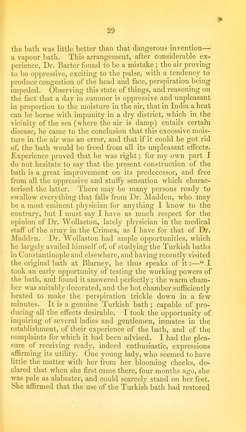the bath was little better than that dangerous invention— a vapour bath. This arrangement, after considerable ex- perience, Dr. Barter found to be a mistake ; the air proving to be oppressive, exciting to the pulse, with a tendency to produce congestion of tbe head and face, perspiration being impeded. Observing this state of things, and reasoning on the fact that a day in summer is oppressive and unpleasant in proportion to the moisture in the air, that in India a heat can be borne with impunity in a dry district, which in the vicinity of the sea (where the air is damp) entails certain disease, he came to the conclusion that this excessive mois- ture in the air was an error, and that if it could be got rid of, the bath would be freed from all its unpleasant effects. Experience proved that he was right; for my own part I do not hesitate to say that the present construction of the bath is a great improvement on its predecessor, and free from all the oppressive and stuffy sensation which charac- terised the latter. There may be many persons ready to swallow everything that falls from Dr. Madden, who may be a most eminent physician for anything I know to the contrary, but I must say I have as much respect for the opinion of Dr. Wollaston, lately physician in the medical staff of the army in the Crimea, as I have for that of Dr. Madden. Dr. Wollaston had ample opportunities, which he largely availed himself of, of studying the Turkish baths in Constantinople and elsewhere, and having recently visited the original bath at Blarney, he thus speaks of it:— I took an early opportunity of testing the working powers of the bath, and found it answered perfectly; the warm cham- ber was suitably decorated, and the hot chamber sufficiently heated to make the perspiration trickle down in a few minutes. It is a genuine Turkish bath ; capable of pro- ducing all the effects desirable. I took the opportunity of inquiring of several ladies and gentlemen, inmates in the establishment, of their experience of the bath, and of the complaints for which it had been advised. I had the plea- sure of receiving ready, indeed enthusiastic, expressions affirming its utility. One young lady, who seemed to have little the matter with her from her blooming cheeks, de- clared that when she first came there, four months ago, she was pale as alabaster, and could scarcely stand on her feet. She affirmed that the use of the Turkish bath had restored