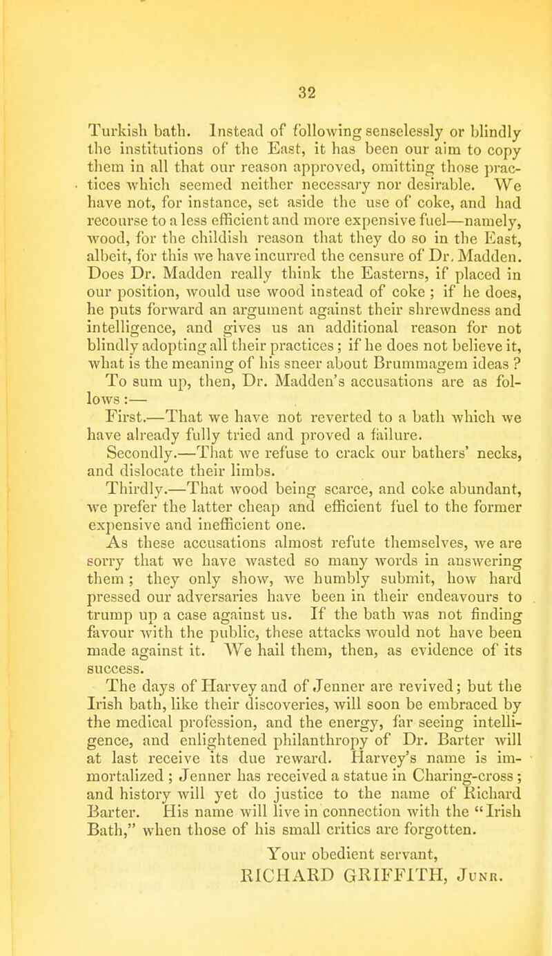 Turkish bath. Instead of following senselessly or blindly the institutions of the East, it has been our aim to copy them in all that our reason approved, omitting those prac- tices which seemed neither necessary nor desirable. We have not, for instance, set aside the use of coke, and had recourse to a less efficient and more expensive fuel—namely, wood, for the childish reason that they do so in the East, albeit, for this we have incurred the censure of Dr. Madden. Does Dr. Madden really think the Easterns, if placed in our position, would use wood instead of coke ; if he does, he puts forward an argument against their shrewdness and intelligence, and gives us an additional reason for not blindly adopting all their practices; if he does not believe it, what is the meaning of his sneer about Brummagem ideas ? To sum up, then, Dr. Madden's accusations are as fol- lows :— First.—That we have not reverted to a bath which we have already fully tried and proved a failure. Secondly.—That we refuse to crack our bathers' necks, and dislocate their limbs. Thirdly.—That wood being scarce, and coke abundant, Ave prefer the latter cheap and efficient fuel to the former expensive and inefficient one. As these accusations almost refute themselves, we are sorry that we have wasted so many words in answering them ; they only show, we humbly submit, how hard pressed our adversaries have been in their endeavours to trump up a case against us. If the bath was not finding favour with the public, these attacks would not have been made against it. We hail them, then, as evidence of its success. The days of Harvey and of Jenner are revived; but the Irish bath, like their discoveries, will soon be embraced by the medical profession, and the energy, far seeing intelli- gence, and enlightened philanthropy of Dr. Barter will at last receive its due reward. Harvey's name is im- mortalized ; Jenner has received a statue in Charing-cross; and history will yet do justice to the name of Richard Barter. His name will live in connection with the  Irish Bath, when those of his small critics are forgotten. Your obedient servant, RICHARD GRIFFITH, Junk.