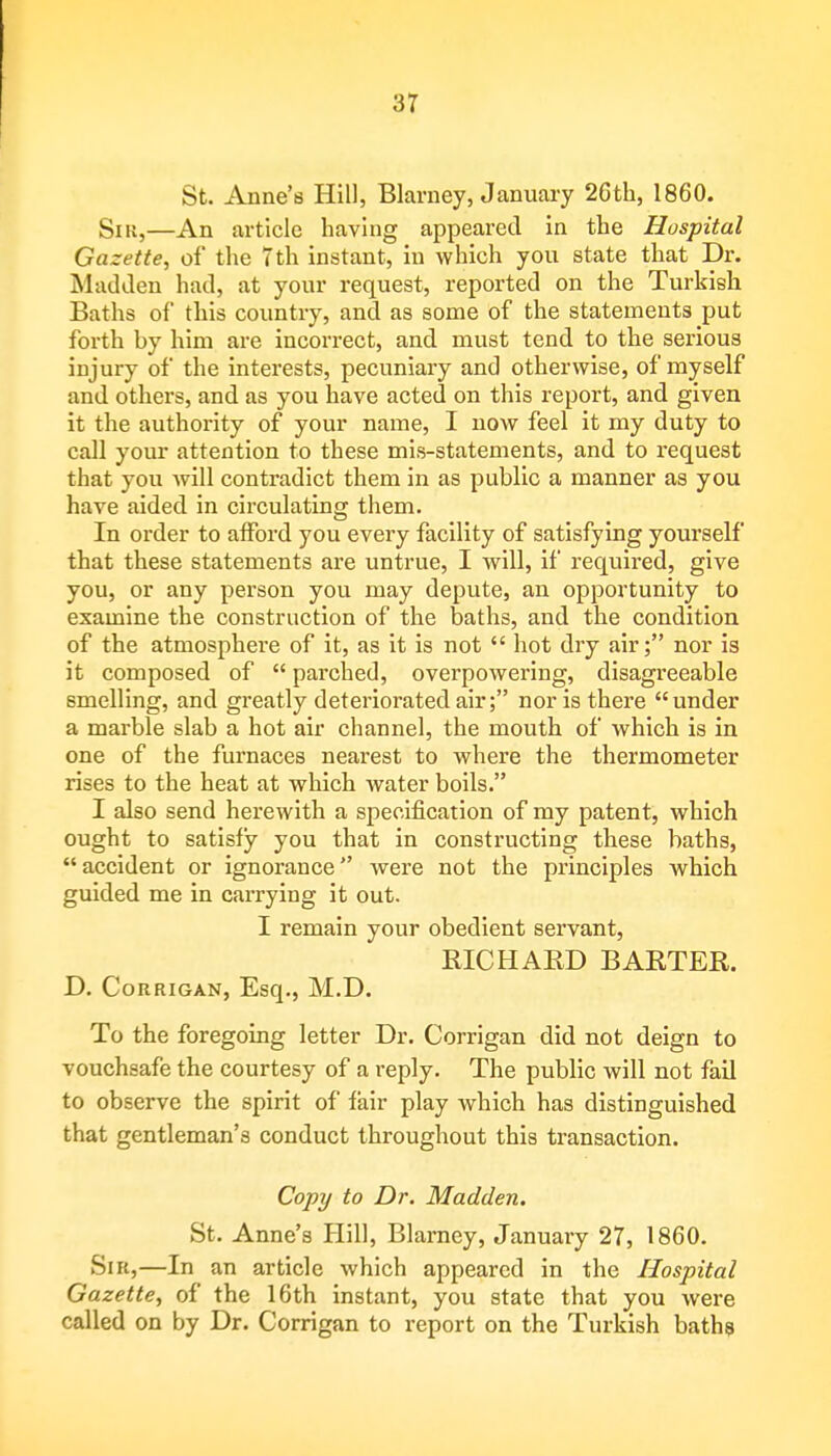 St. Anne's Hill, Blarney, January 26th, 1860. Snt,—An article having appeared in the Hospital Gazette, of the 7th instant, in which you state that Dr. Madden had, at your request, reported on the Turkish Baths of this country, and as some of the statements put forth by him are incorrect, and must tend to the serious injury of the interests, pecuniary and otherwise, of myself and others, and as you have acted on this report, and given it the authority of your name, I now feel it my duty to call your attention to these mis-statements, and to request that you will contradict them in as public a manner as you have aided in circulating them. In order to afford you every facility of satisfying yourself that these statements are untrue, I will, if required, give you, or any person you may depute, an opportunity to examine the construction of the baths, and the condition of the atmosphere of it, as it is not  hot dry air; nor is it composed of  parched, overpowering, disagreeable smelling, and greatly deteriorated air; nor is there under a marble slab a hot air channel, the mouth of which is in one of the furnaces nearest to where the thermometer rises to the heat at which water boils. I also send herewith a specification of my patent, which ought to satisfy you that in constructing these baths, accident or ignorance were not the principles which guided me in carrying it out. I remain your obedient servant, RICHARD BARTER. D. Corrigan, Esq., M.D. To the foregoing letter Dr. Corrigan did not deign to vouchsafe the courtesy of a reply. The public will not fail to observe the spirit of fair play which has distinguished that gentleman's conduct throughout this transaction. Copy to Dr. Madden. St. Anne's Hill, Blarney, January 27, 1860. Sir,—In an article which appeared in the Hospital Gazette, of the 16th instant, you state that you were called on by Dr. Corrigan to report on the Turkish baths