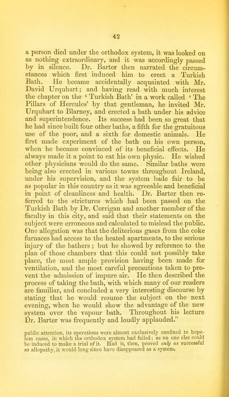 a person died under the orthodox system, it was looked on as nothing extraordinary, and it was accordingly passed by in silence. Dr. Barter then narrated the circum- stances which first induced him to erect a Turkish Bath. He became accidentally acquainted with Mr. David Urquhart; and having read with much interest the chapter on the ' Turkish Bath' in a work called ' The Pillars of Hercules' by that gentleman, he invited Mr. Urquhart to Blarney, and erected a bath under his advice and superintendence. Its success had been so great that he had since built four other baths, a fifth for the gratuitous use of the poor, and a sixth for domestic animals. He first made experiment of the bath on his own person, when he became convinced of its beneficial effects. He always made it a point to eat his own physic. He wished other physicians would do the same. Similar baths were being also erected in various towns throughout Ireland, under his supervision, and the system bade fair to be as popular in this country as it was agreeable and beneficial in point of cleanliness and health. Dr. Barter then re- ferred to the strictures which had been passed on the Turkish Bath by Dr. Corrigan and another member of the faculty in this city, and said that their statements on the subject were erroneous and calculated to mislead the public. One allegation was that the deliterious gases from the coke furnaces had access to the heated apartments, to the serious injury of the bathers; but he showed by reference to the plan of those chambers that this could not possibly take place, the most ample provision having been made for ventilation, and the most careful precautions taken to pre- vent the admission of impure air. He then described the process of taking the bath, with which many of our readers are familiar, and concluded a very interesting discourse by stating that he would resume the subject on the next evening, when he would show the advantage of the new system over the vapour bath. Throughout his lecture Dr. Barter was frequently and loudly applauded. public attention, its operations were almost exclusively confined to hope- less cases, in which the orthodox system had failed; as no one else could bo induced to make a trial of it. Had it, then, proved only as successful as allopathy, it would long since have disappeared as a system.