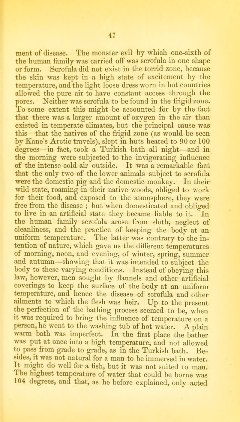 ment of disease. The monster evil by which one-sixth of the human family was carried off was scrofula in one shape or form. Scrofula did not exist in the torrid zone, because the skin was kept in a high state of excitement by the temperature, and the light loose dress worn in hot countries allowed the pure air to have constant access through the pores. Neither was scrofula to be found in the frigid zone. To some extent this might be accounted for by the fact that there was a larger amount of oxygen in the air than existed in temperate climates, but the principal cause was this—that the natives of the frigid zone (as would be seen by Kane's Arctic travels), slept in huts heated to 90 or 100 degrees—in fact, took a Turkish bath all night—and in the morning were subjected to the invigorating influence of the intense cold air outside. It was a remarkable fact that the only two of the lower animals subject to scrofula were the domestic pig and the domestic monkey. In their wild state, roaming in their native woods, obliged to work for their food, and exposed to the atmosphere, they were free from the disease ; but when domesticated and obliged to live in an artificial state they became liable to it. In the human family scrofula arose from sloth, neglect of cleanliness, and the practice of keeping the body at an uniform temperature. The latter was contrary to the in- tention of nature, which gave us the different temperatures of morning, noon, and evening, of winter, spring, summer and autumn—showing that it was intended to subject the body to these varying conditions. Instead of obeying this law, however, men sought by flannels and other artificial coverings to keep the surface of the body at an uniform temperature, and hence the disease of scrofula and other ailments to which the flesh was heir. Up to the present the perfection of the bathing process seemed to be, when it was recpuired to bring the influence of temperature on a person, he went to the washing tub of hot water. A plain warm bath was imperfect. In the first place the bather was put at once into a high temperature, and not allowed to pass from grade to grade, as in the Turkish bath. Be- sides^ it was not natural for a man to be immersed in water. It might do well for a fish, but it was not suited to man. The highest temperature of water that could be borne was 104 degrees, and that, as he before explained, only acted