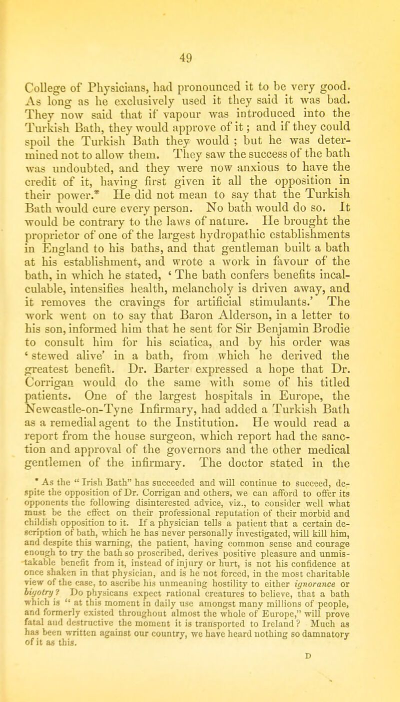 College of Physicians, had pronounced it to be very good. As long as he exclusively used it they said it was bad. They now said that if vapour was introduced into the Turkish Bath, they would approve of it; and if they could spoil the Turkish Bath they would ; but he was deter- mined not to allow them. They saw the success of the bath was undoubted, and they were now anxious to have the credit of it, having first given it all the opposition in their power.* He did not mean to say that the Turkish Bath would cure every person. No bath would do so. It would be contrary to the laws of nature. He brought the proprietor of one of the largest hydropathic establishments in England to his baths, and that gentleman built a bath at his establishment, and wrote a work in favour of the bath, in which he stated, ' The bath confers benefits incal- culable, intensifies health, melancholy is driven away, and it removes the cravings for artificial stimulants.' The work went on to say that Baron Alderson, in a letter to his son, informed him that he sent for Sir Benjamin Brodie to consult him for his sciatica, and by his order was ' stewed alive' in a bath, from which he derived the greatest benefit. Dr. Barter expressed a hope that Dr. Corrigan would do the same with some of his titled patients. One of the largest hospitals in Europe, the Newcastle-on-Tyne Infirmary, had added a Turkish Bath as a remedial agent to the Institution. He would read a report from the house surgeon, which report had the sanc- tion and approval of the governors and the other medical gentlemen of the infirmary. The doctor stated in the * As the  Irish Bath has succeeded and will continue to succeed, de- spite the opposition of Dr. Corrigan and others, we can afford to offer its opponents the following disinterested advice, viz., to consider well what must be the effect on their professional reputation of their morbid and childish opposition to it. If a physician tells a patient that a certain de- scription of bath, which he has never personally investigated, will kill him, and despite this warning, the patient, having common sense and courage enough to try the bath so proscribed, derives positive pleasure and unmis- takable benefit from it, instead of injury or hurt, is not his confidence at once shaken in that physician, and is he not forced, in the most charitable view of the case, to ascribe his unmeaning hostility to either ignorance or bigotry? Do physicans expect rational creatures to believe, that a bath which is  at this moment in daily use amongst many millions of people, and formerly existed throughout almost the whole of Europe, will prove fatal and destructive the moment it is transported to Ireland ? Much as has been written against our country, we have heard nothing so damnatory of it as this. D