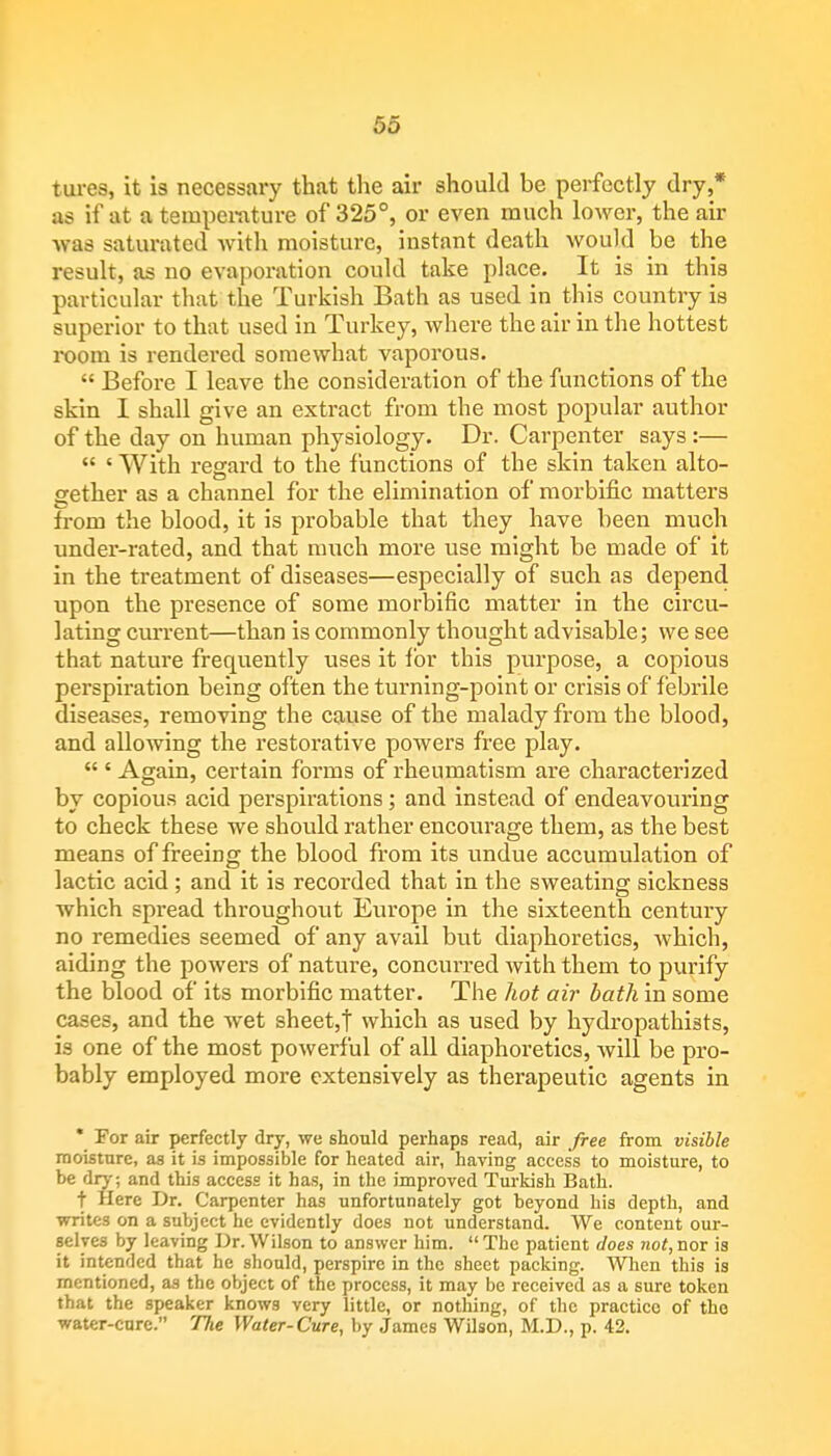 tures, it is necessary that the air should be perfectly dry,* as if at a temperature of 325°, or even much lower, the air was saturated with moisture, instant death would be the result, as no evaporation could take place. It is in this particular that the Turkish Bath as used in this country is superior to that used in Turkey, where the air in the hottest room is rendered somewhat vaporous.  Before I leave the consideration of the functions of the skin I shall give an extract from the most popular author of the day on human physiology. Dr. Carpenter says :—  ' With regard to the functions of the skin taken alto- gether as a channel for the elimination of morbific matters from the blood, it is probable that they have been much under-rated, and that much more use might be made of it in the treatment of diseases—especially of such as depend upon the presence of some morbific matter in the circu- lating current—than is commonly thought advisable; we see that nature frequently uses it for this purpose, a copious perspiration being often the turning-point or crisis of febrile diseases, removing the cause of the malady from the blood, and allowing the restorative powers free play.  ' Again, certain forms of rheumatism are characterized by copious acid perspirations ; and instead of endeavouring to check these we should rather encourage them, as the best means of freeing the blood from its undue accumulation of lactic acid ; and it is recorded that in the sweating sickness which spread throughout Europe in the sixteenth century no remedies seemed of any avail but diaphoretics, which, aiding the powers of nature, concurred with them to purify the blood of its morbific matter. The hot air bath in some cases, and the wet sheet,! which as used by hydropathists, is one of the most powerful of all diaphoretics, will be pro- bably employed more extensively as therapeutic agents in * For air perfectly dry, we should perhaps read, air free from visible moisture, as it is impossible for heated air, having access to moisture, to be dry; and this access it has, in the improved Turkish Bath. t Here Dr. Carpenter has unfortunately got beyond his depth, and writes on a subject he evidently does not understand. We content our- selves by leaving Dr. Wilson to answer him. The patient does not,nor is it intended that he should, perspire in the sheet packing. When this is mentioned, as the object of the process, it may be received as a sure token that the speaker knows very little, or nothing, of the practice of the water-cure. The Water-Cure, by James Wilson, M.D., p. 42.