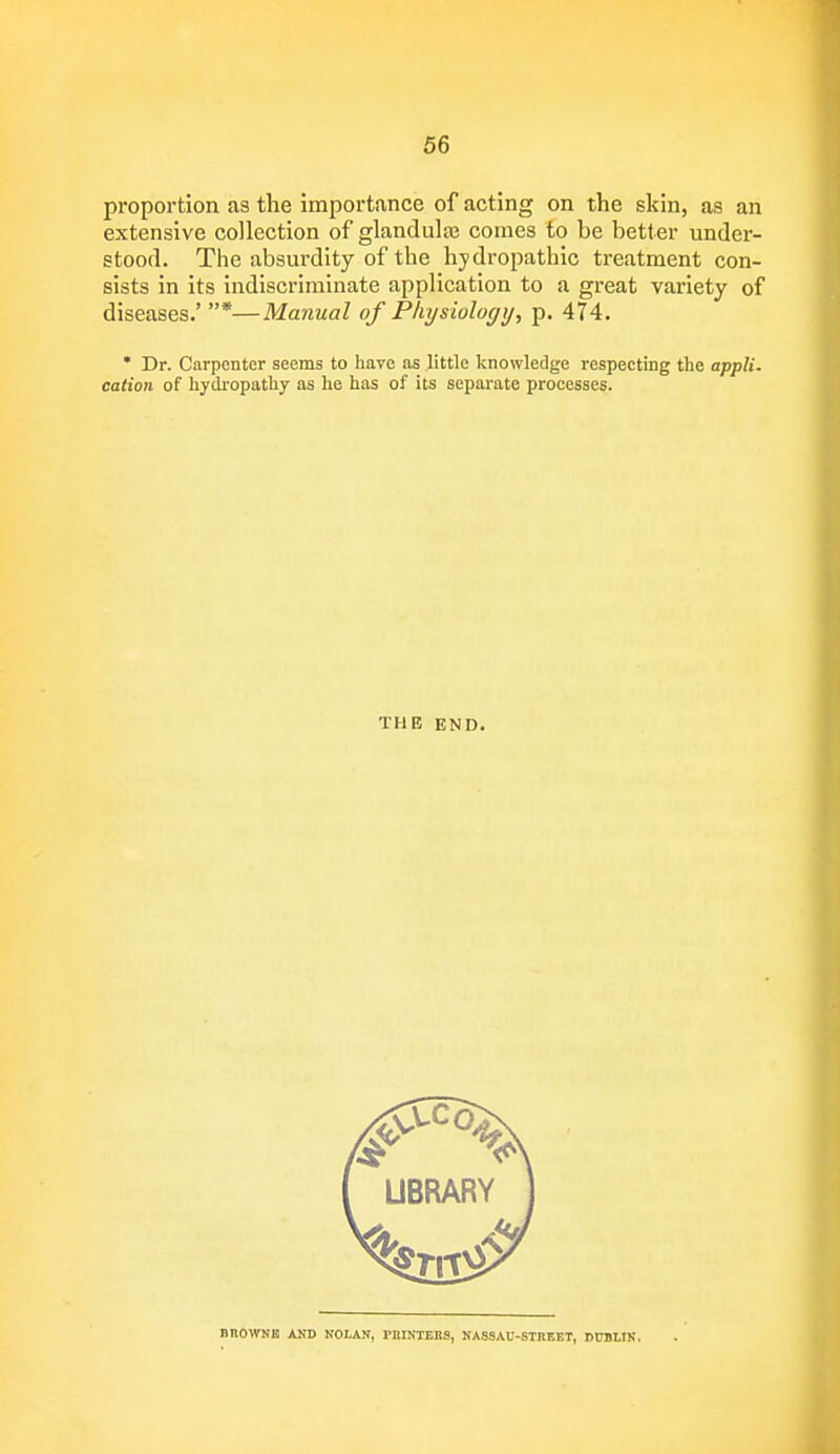 proportion as the importance of acting on the shin, as an extensive collection of glandular comes to be better under- stood. The absurdity of the hydropathic treatment con- sists in its indiscriminate application to a great variety of diseases.' *—Manual of Phijsiology, p. 474. * Dr. Carpenter seems to have as little knowledge respecting the appli. cation of hydropathy as he has of its separate processes. THE END. BROWNE AND NOLAN, PRINTERS, NASSAU-STREET, DUBLIN.