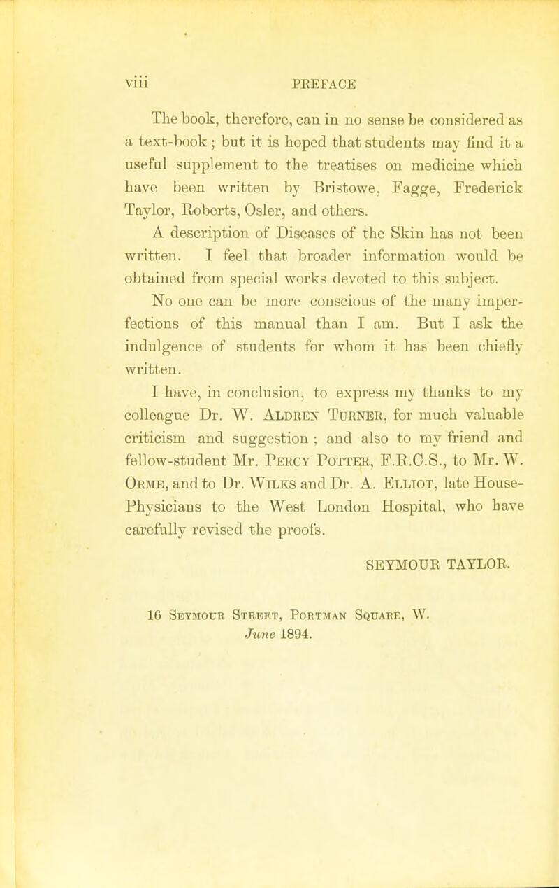 The book, therefore, can in no sense be considered as a text-book; but it is hoped that students may find it a useful supplement to the treatises on medicine which have been written by Bristowe, Fagge, Frederick Taylor, Roberts, Osier, and others. A description of Diseases of the Skin has not been written. I feel that broader information would be obtained from special works devoted to this subject. No one can be more conscious of the many imper- fections of this manual than I am. But I ask the indulgence of students for whom it has been chiefly written. I have, in conclusion, to express my thanks to my colleague Dr. W. Aldren Turner, for much valuable criticism and suggestion ; and also to my friend and fellow-student Mr. Percy Potter, F.R.C.S., to Mr. W. Orme, and to Dr. Wilks and Dr. A. Elliot, late House- Physicians to the West London Hospital, who have carefully revised the proofs. SEYMOUR TAYLOE. 16 Seymour Street, Portman Square, W. June 1894. I