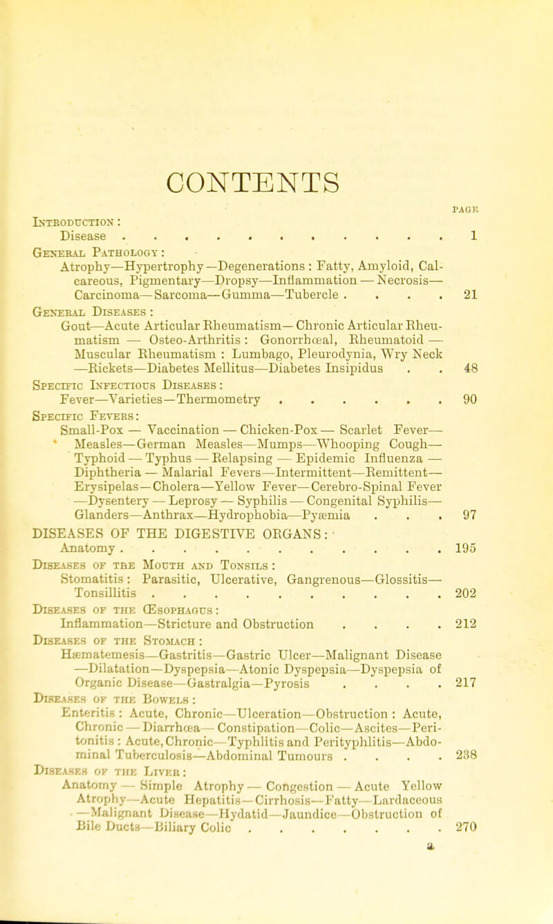 CONTENTS PAGK ISTEODUCTION : Disease . . 1 GEJTEBAii Pathology : Atrophy—Hypertrophy—Degenerations : Fatty, Amyloid, Cal- careous, Pigmentary—Dropsy—Inflammation — Necrosis— Carcinoma—Sarcoma—Gumma—Tubercle .... GE>rEBAL Diseases : Gout—Acute Articular Eheumatism— Chronic Articular Rheu- matism — Osteo-Arthritis : Gonorrhoeal, Eheumatoid — Muscular Eheumatism : Lumbago, Pleurodynia, Wry Neck —Eickets—Diabetes Mellitus—Diabetes Insipidus Specific Infectious Diseases : Fever—Varieties—Thermometry Specific Fevers: Small-Pox — Vaccination — Chicken-Pox — Scarlet Fever— Measles—German Measles—Mumps—Whooping Cough— Typhoid — Typhus — Eelapsing — Epidemic Influenza — Diphtheria — Malarial Fevers—Intermittent—Eemittent— Erysipelas—Cholera—Yellow Fever—Cerebro-Spinal Fever —Dysentery — Leprosy — Syphilis — Congenital Syphilis— Glanders—Anthrax—Hydrophobia—Pytemia . . . DISEASES OF THE DIGESTIVE OEGANS: • Anatomy Diseases of the Mouth and Tonsils : Stomatitis : Parasitic, Ulcerative, Gangrenous—Glossitis— Tonsillitis Di&xases of the (Esophagus : Inflammation—Stricture and Obstruction .... 212 Diseases of the Stomach : Hjematemesis—Gastritis—Gastric Ulcer—Malignant Disease —Dilatation—Dyspepsia—Atonic Dyspepsia—Dyspepsia of Organic Disease—Gastralgia—Pyrosis .... 217 Dl.«tEA8EH OF THE BoWELS : Enteritis : Acute, Chronic—Ulceration—Obstruction : Acute, Chronic — Diarrhoia— Constipation—Colic—Ascites—Peri- tonitis : Acute, Chronic—Typhlitis and Perityphhtis—Abdo- minal Tuberculosis—Abdominal Tumours .... 238 Diseases ok the Liveb: Anatomy — Simple Atrophy — Congestion — Acute Yellow Atrophy—Acute Hepatitis —Cirrhosis—Fatty—Lnrdaceous — Malignant Disease—Hydatid—.laundice—Obstruction of Bile Ducts—Biliary Colic 270 a 21 48 90 97 195 202