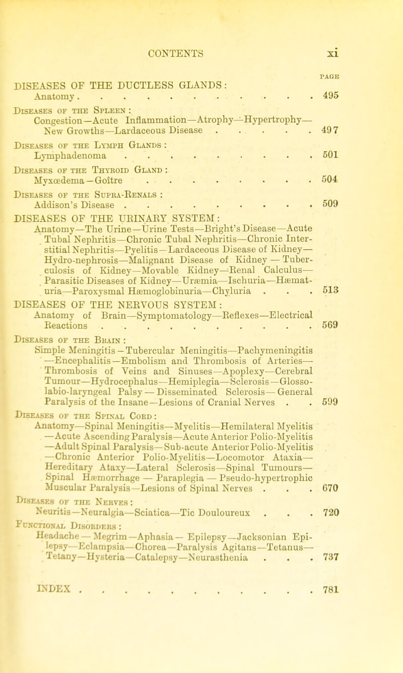 PAGE DISEASES OF THE DUCTLESS GLANDS : Anatomy 495 Diseases of the Spheen : Congestion — Acute Inflammation—Atrophy—Hypertrophy— New Growths—Lardaceous Disease 497 Diseases of the Lymph Glands : Lymphadenoma 501 Diseases of the Thyroid Gland : Myxcedema—Goitre 504 Diseases of the Supra-Renals : Addison's Disease 509 DISEASES OF THE UEINAEY SYSTEM: Anatomy—The Urine—Urine Tests—Bright'sDisease—Acute Tubal Nephritis—Chronic Tubal Nephritis—Chronic Inter- stitial Nephritis—Pyelitis—Lardaceous Disease of Kidney— Hydro-nephrosis—Malignant Disease of Kidney — Tuber- culosis of Kidney—Movable Kidney—Eenal Calculus— Parasitic Diseases of Kidney—Urtemia—Ischuria—Hemat- uria—Paroxysmal Hemoglobinuria—Chyluria . . . 513 DISEASES OF THE NERVOUS SYSTEM: Anatomy of Brain—Symptomatology—Reflexes—Electrical Reactions .......... 569 Diseases of the Bkain : Simple Meningitis—Tubercular Meningitis—Pachymeningitis —EncephaUtis—Embolism and Thrombosis of Arteries— Thrombosis of Veins and Sinuses—Apoplexy—Cerebral Tumour—Hydrocephalus—Hemiplegia—Sclerosis—Glosso- labio-laryngeal Palsy — Disseminated Sclerosis— General Paralysis of the Insane—Lesions of Cranial Nerves . . 599 Diseases of the Spinal Coed : Anatomy—Spinal Meningitis—Myelitis—Hemilateral Myelitis —Acute Ascending Paralysis—Acute Anterior PoUo-Myelitis —Adult Spinal Paralysis—Sub-acute Anterior Polio-Myelitis —Chronic Anterior Polio-Myelitis—Locomotor Ataxia— Hereditary Ataxy—Lateral Sclerosis—Spinal Tumours— Spinal Hfemorrhage — Paraplegia — Pseudo-hypertrophic Muscular Paralysis—Lesions of Spinal Nerves . . . 670 DisEASF.s OF the Nerves : Neuritis—Neuralgia—Sciatica—Tic Douloureux . . . 720 Functional Dlsorders : Headache — Megrim—Aphasia— Epilepsy—Jacksonian Epi- lepsy—Eclampsia—Chorea—Paralysis Agitans—Tetanus— Tetany—Hysteria—Catalepsy—Neurasthenia . . . 737 INDEX 781