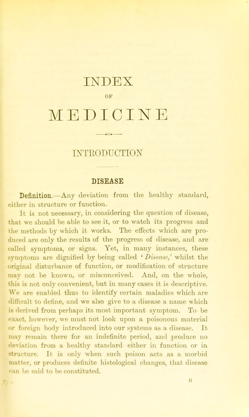OP MEDICINE INTRODUCTION DISEASE Definition.—Any deviation from the healthy standard, either in structui-e or function. It is not necessary, in considering tlie question of disease, that we should be able to see it, or to watch its progress and the methods by which it works. The effects which are pro- duced are only the results of the progress of disease, and are called symptoms, or signs. Yet, in many instances, these symptoms are dignified by being called ' Disease,' whilst the original disturbance of function, or modification of structure may not be known, or misconceived. And, on the whole, this is not only convenient, but in many cases it is descriptive. We are enal>led thus to identify certain maladies which are difficult to define, and we also give to a disease a name which is derived from perhaps its most important symptom. To be exact, however, we must not look upon a poisonous material or foreign body introduced into our .systems as a disease. It may remain there for an indefinite period, and produce no deviation from a healthy .standard either in function or in structure. It is only when sucli poison acts as a morbid matter, or produces definite histological changes, that disease ' an V>e said to be constituted. u