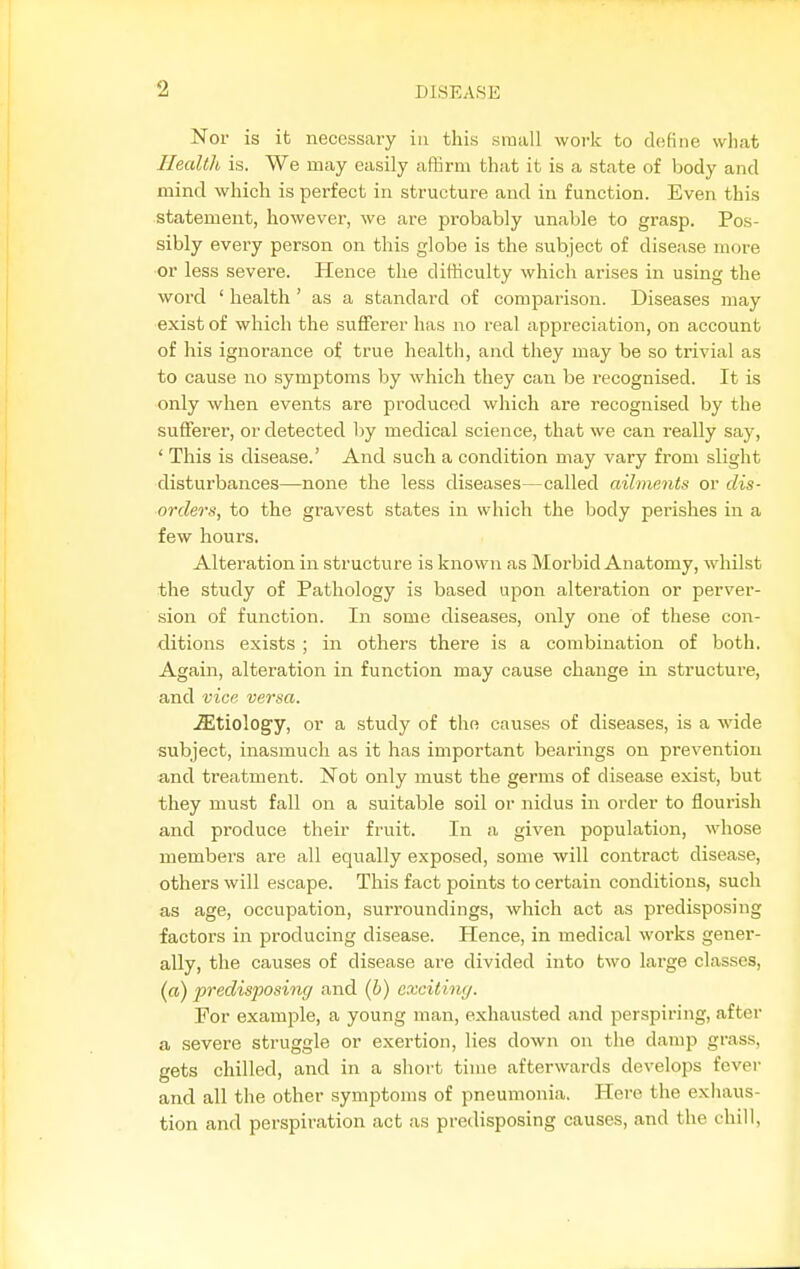 Nor is it necessary in this small work to define what Ilecdlli is. We may easily affirm that it is a state of body and mind which is perfect in structure and in function. Even this statement, however, we are probably unable to grasp. Pos- sibly every person on this globe is the subject of disease more or less severe. Hence the difficulty which arises in using the word ' health ' as a standard of comparison. Diseases may exist of which the sufferer has no real appreciation, on account of his ignorance of true health, and they may be so trivial as to cause no symptoms by which they can be recognised. It is only when events are produced which are recognised by the sufferer, or detected by medical science, that we can really say, ' This is disease.' And such a condition may vary from slight disturbances—-none the less diseases—called ailments or dis- orders, to the gravest states in which the body perishes in a few hours. Alteration in structure is known as Morbid Anatomy, whilst the study of Pathology is based upon alteration or perver- sion of function. In some diseases, only one of these con- ditions exists ; in others there is a combination of both. Again, alteration in function may cause change in structure, and vice versa. Etiology, or a study of the causes of diseases, is a wide subject, inasmuch as it has important bearings on prevention and treatment. Not only must the germs of disease exist, but they must fall on a suitable soil or nidus in order to flourish and produce their fruit. In a given population, whose members are all equally exposed, some will contract disease, others will escape. This fact points to certain conditions, such as age, occupation, surroundings, which act as predisposing factors in producing disease. Hence, in medical works gener- ally, the causes of disease are divided into two large classes, (ffl) predisposing and {b) exciting. For example, a young man, exhausted and perspiring, after a severe struggle or exertion, lies down on the damp grass, gets chilled, and in a short time afterwards develops fever and all the other symptoms of pneumonia. Here the exhaus- tion and perspiration act as predisposing causes, and the chill,