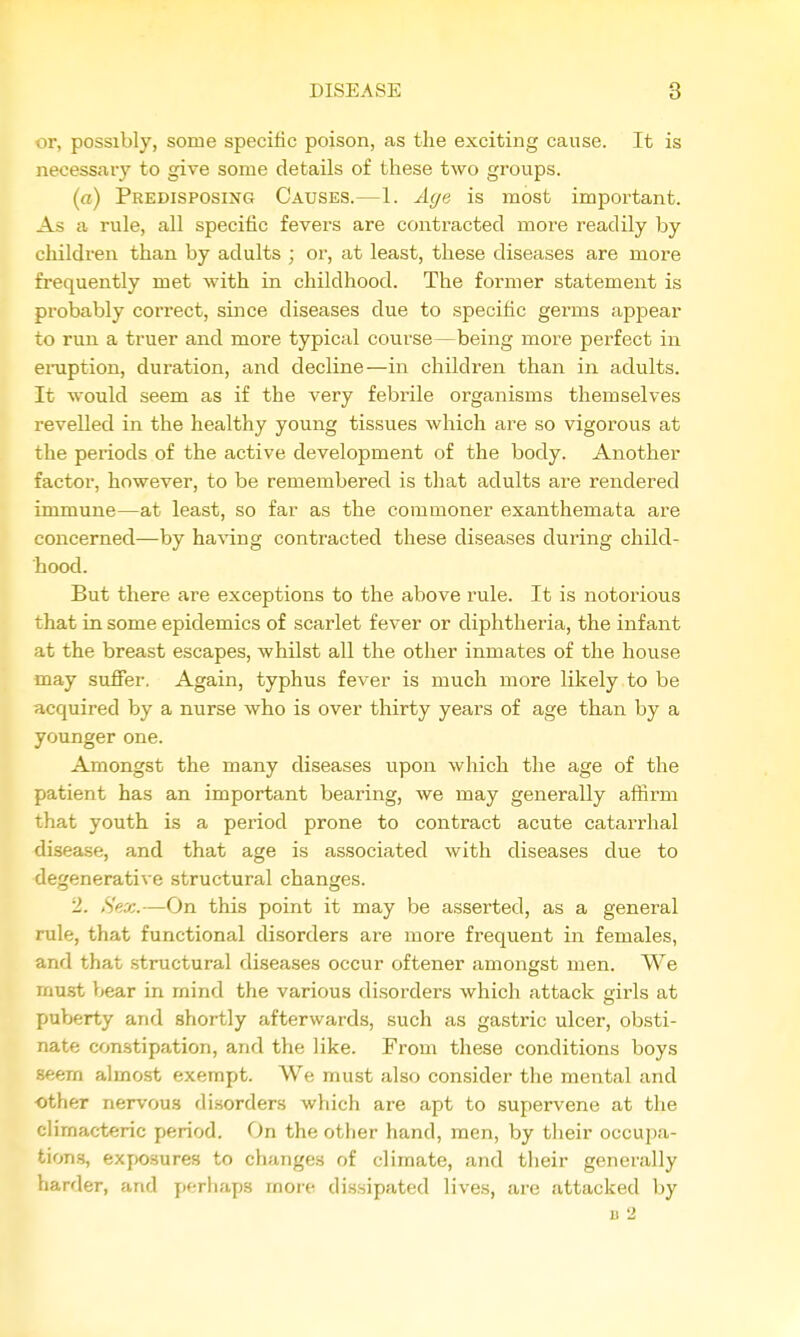 or, possibly, some specific poison, as the exciting cause. It is necessary to give some details of these two groups. (n) Predisposing Causes.—1. A(/e is most important. As a rule, all specific fevers are contracted moi-e readily by children than by adults ; or, at least, these diseases are more frequently met with in childhood. The former statement is pi'obably correct, since diseases due to specific germs appear to run a truer and more typical course—being more perfect in eraption, duration, and decline—in children than in adults. It would seem as if the very febrile organisms themselves revelled in the healthy young tissues which are so vigoious at the periods of the active development of the body. Another factor, however, to be remembered is that adults are rendered immune—at least, so far as the commoner exanthemata are concerned—by having contracted these diseases during child- hood. But there are exceptions to the above rule. It is notorious that in some epidemics of scarlet fever or diphtheria, the infant at the breast escapes, whilst all the other inmates of the house may sufier. Again, typhus fever is much more likely to be acquired by a nurse who is over thirty years of age than by a younger one. Amongst the many diseases upon which the age of the patient has an important bearing, we may generally affirm that youth is a period prone to contract acute catarrhal disease, and that age is associated with diseases due to degenerative structural changes. 2. Sex.—On this point it may be asserted, as a general rule, that functional disorders are more frequent in females, and that structural diseases occur oftener amongst men. We must bear in mind the various disorders which attack girls at puberty and shortly afterwards, such as gastric ulcer, obsti- nate constipation, and the like. From these conditions boys seem almost exempt. We must also consider the mental and other nervous disorders which are apt to supervene at the climacteric period. On the other hand, men, by their occupa- tions, exposures to changes of climate, and tiieir generally harder, and perhaps more dissipated lives, are attacked by B 2