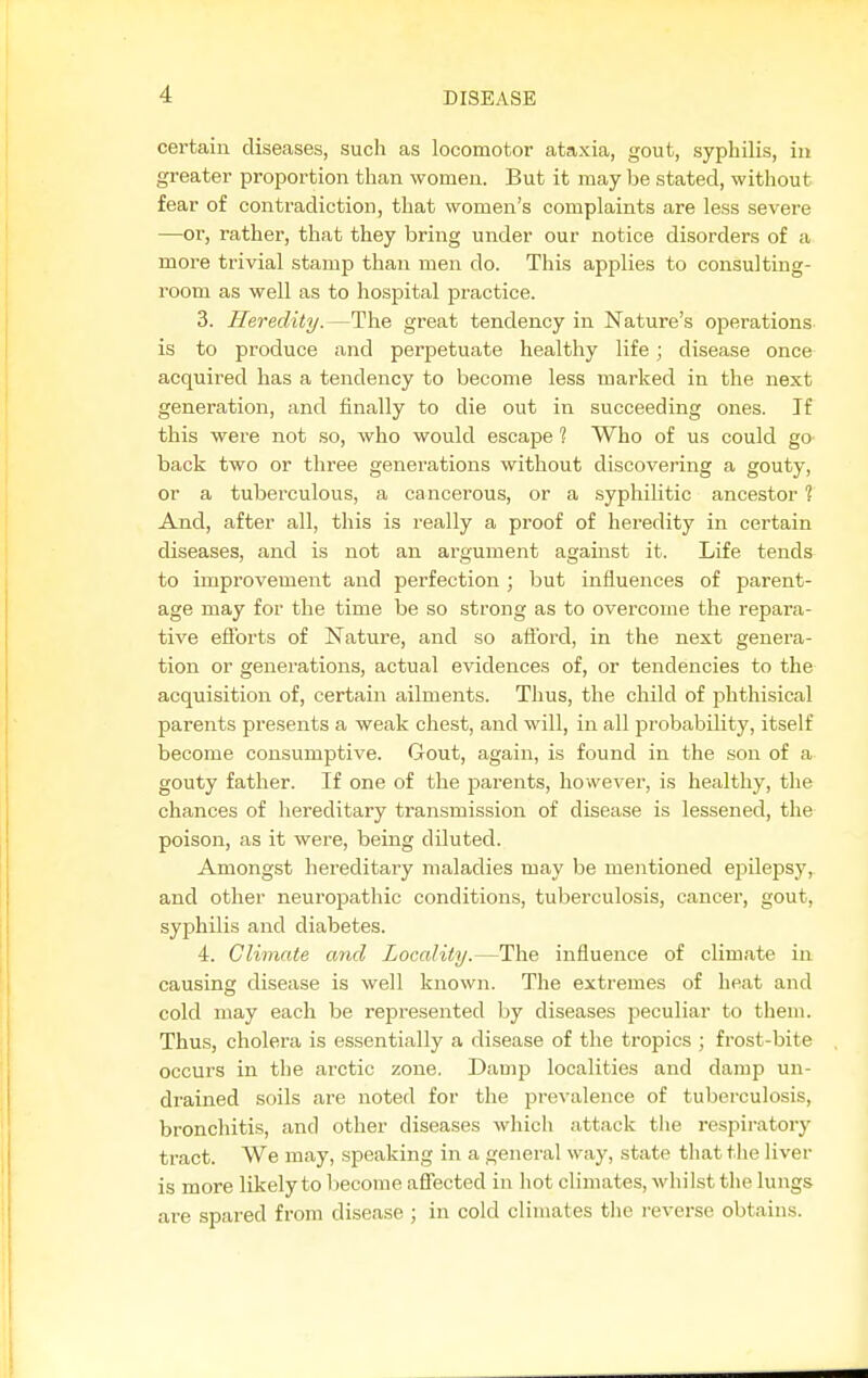 certain diseases, such as locomotor ataxia, gout, syphilis, in greater proportion than women. But it may he stated, without fear of contradiction, that women's complaints are less severe —01', rather, that they bring under our notice disorders of a more trivial stamp than men do. This applies to consulting- room as well as to hospital practice. 3. Heredity.—The great tendency in Nature's operations, is to produce and perpetuate healthy life; disease once acquired has a tendency to become less marked in the next generation, and finally to die out in succeeding ones. If this were not so, who would escape 1 Who of us could go back two or three generations without discovering a gouty, or a tuberculous, a cancerous, or a syphilitic ancestor ? And, after all, this is really a proof of heredity in certain diseases, and is not an argument against it. Life tends to improvement and perfection ; but influences of parent- age may for the time be so strong as to overcome the repara- tive efibrts of Nature, and so afford, in the next genera- tion or generations, actual evidences of, or tendencies to the acquisition of, certain ailments. Thus, the child of phthisical parents presents a weak chest, and will, in all jjrobability, itself become consumptive. Gout, again, is found in the son of a gouty father. If one of the parents, however, is healthy, the chances of hereditary transmission of disease is lessened, the poison, as it were, being diluted. Amongst hereditary maladies may be mentioned epilepsy,, and other neuropathic conditions, tuberculosis, cancer, gout, syphilis and diabetes. 4. Climate and Locality.—The influence of climate in causing disease is well known. The extremes of heat and cold may each be represented by diseases peculiar to them. Thus, cholera is essentially a disease of the tropics ; frost-bite occurs in the arctic zone. Damp localities and damp un- drained soils are noted for the prevalence of tuberculosis, bronchitis, and other diseases which attack tlie respiratory tract. We may, speaking in a general way, state thattlie liver is more likely to become affected in hot climates, whilst the lungs are spared from disease ; in cold climates the reverse obtains.
