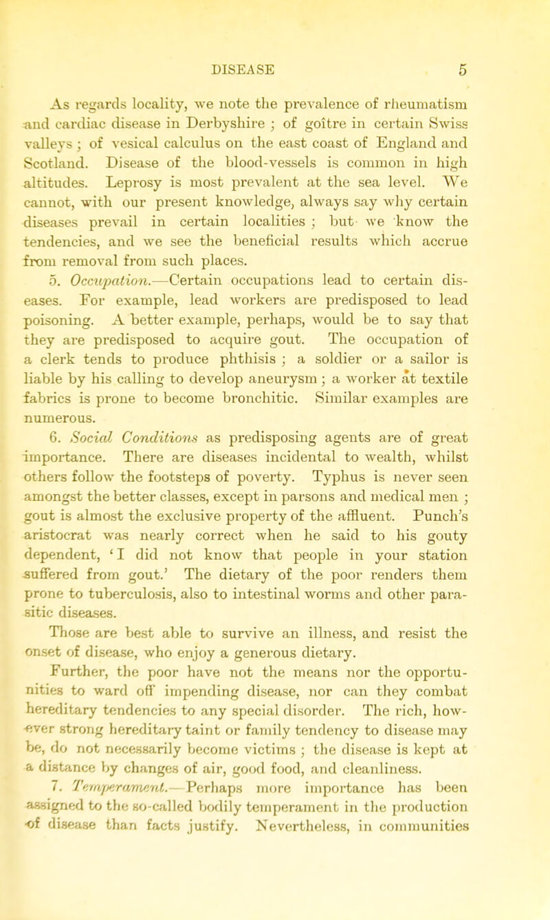As regards locality, Ave note the prevalence of rheumatism and cardiac disease in Derbyshire ; of goitre in certain Swiss valleys ; of vesical calculus on the east coast of England and Scotland. Disease of the blood-vessels is common in high altitudes. Leprosy is most prevalent at the sea level. We cannot, with our present knowledge, always say why certain diseases prevail in certain localities ; but we know the tendencies, and we see the beneficial results which accrue from removal from such places. 5. Occupation.—Certain occupations lead to certain dis- eases. For example, lead workers are predisposed to lead poisoning. A better example, perhaps, would be to say that they are predisposed to acquii-e gout. The occupation of a clerk tends to produce phthisis ; a soldier or a sailor is liable by his calling to develop aneurysm ; a worker at textile fabrics is prone to become bronchitic. Similar examples are numerous. 6. Social Conditions as predisposing agents are of great importance. There are diseases incidental to wealth, whilst others follow the footsteps of poverty. Typhus is never seen amongst the better classes, except in parsons and medical men ; gout is almost the exclusive property of the affluent. Punch's aristocrat was nearly correct when he said to his gouty dependent, ' I did not know that people in your station suffered from gout.' The dietary of the poor renders them prone to tuberculosis, also to intestinal worms and other para- sitic diseases. Those are best able to survive an illness, and resist the onset of disease, who enjoy a generous dietary. Further, the poor have not the means nor the opportu- nities to ward off impending disease, nor can they combat hereditary tendencies to any special disorder. The rich, how- -ever .strong hereditary taint or family tendency to disease may be, do not necessarily become victims ; the disease is kept at a distance by changes of air, good food, and cleanliness. 7. Tf/fajjeramenl.—Perhaps more importance has been assigned to the so-called bodily temperament in the production •of disease than facts justify. Nevertheless, in communities