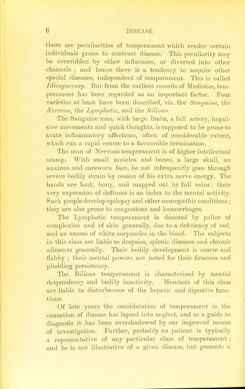 there are peculiarities of temperament which render certain individuals prone to contract disease. This peculiarity may be overridden by other influences, or diverted into otlier channels ; and hence there is a tendency to acquire otlier special diseases, independent of temperament. This is called Idiosyncrasy. But from the earliest records of Medioine, tem- perament has been regarded as an important factor. Four varieties at least have been described, viz. the Sanguine, the Nervous, the Lymphatic, and the Bilious. The Sanguine man, with large limbs, a full artery, imiDul- sive movements and quick thoughts, is supposed to be prone to acute inflammatory affections, often of considerable extent, which run a rapid course to a favourable termination. The man of Nervous temperament is of higher intellectual stamp. With small muscles and bones, a large skull, an anxious and careworn face, he not infrequently goes thi'ough severe bodily strain by reason of his extra nerve energy. The hands are lank, bony, and mapped out by full veins : their very expression of deftness is an index to the mental activity. Such people develop epilepsy and other neuropathic conditions; they are also prone to congestions and haemorrhages. The Lymphatic temperament is denoted by pallor of complexion and of skin generally, due to a deficiency of red, and an excess of white corpuscles in the blood. The subjects in this class are liable to dropsies, splenic diseases and chronic ailments generally. Their bodily development is coarse and flabby ; their mental powers are noted for their firmness and plodding persistency. The Bilious temperament is characterised by mental despondency and bodily inactivity. Members of tliis class are liable to disturbances of the hepatic and digestive func- tions. Of late years the consideration of temperament in the causation of disease has lapsed into neglect, and as a guide to diagnosis it has been overshadowed by our improved means of investigation. Further, probably no patient is typically a representative of any particular class of temperament ; and he is not illustrative of a given disease, but presents a