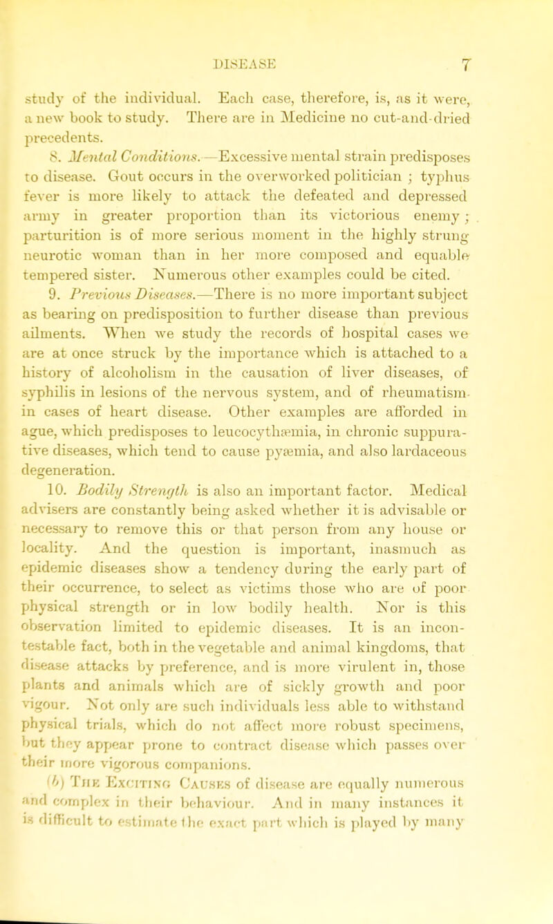 study of tlie individual. Each case, therefore, is, as it were, a new book to study. There are in Medicine no cut-and-dried precedents. 8. Mental Conditions. —Excessive mental strain predisjDoses to disease. Gout occurs in the overworked politician ; typhus Ie^er is more likely to attack the defeated and depressed army in greater proportion than its victorious enemy ; parturition is of more serious moment in the highly strung- neurotic woman than in her more composed and equable' tempered sister. Numerous other examples could be cited. 9. Previous Diseases.—There is no more important subject as bearing on predisposition to further disease than jarevious ailments. When we study the records of hospital cases we are at once struck by the importance which is attached to a history of alcoholism in the causation of liver diseases, of syphilis in lesions of the nervous system, and of rheumatism- in cases of heart disease. Other examples are afforded in ague, which predisposes to leucocytha?mia, in chronic suppura- tive diseases, which tend to cause pyasmia, and also lardaceous degeneration. 10. Bodily Strength is also an important factor. Medical ad visers are constantly being asked whether it is advisable or necessary to remove this or that person from any house or locality. And the question is important, inasmuch as pidemic diseases show a tendency during the early part of their occurrence, to select as victims those who are of poor physical strength or in low bodily health. Nor is this observation limited to epidemic diseases. It is an incon- testable fact, both in the vegetable and animal kingdoms, that disease attacks by preference, and is more virulent in, those plants and animals which aie of sickly growth and poor vigour. Not only are such individuals less able to withstand physical trials, which do not affect moi'e robust specimens, but they appear prone to contract disease which passes over their more vigorous companions. ^h) TiiK Exciting Cauhks of disease are equally numerous and complex in their behaviour. And in many instances it IS difficult to estimate the exact part wliich is played by many