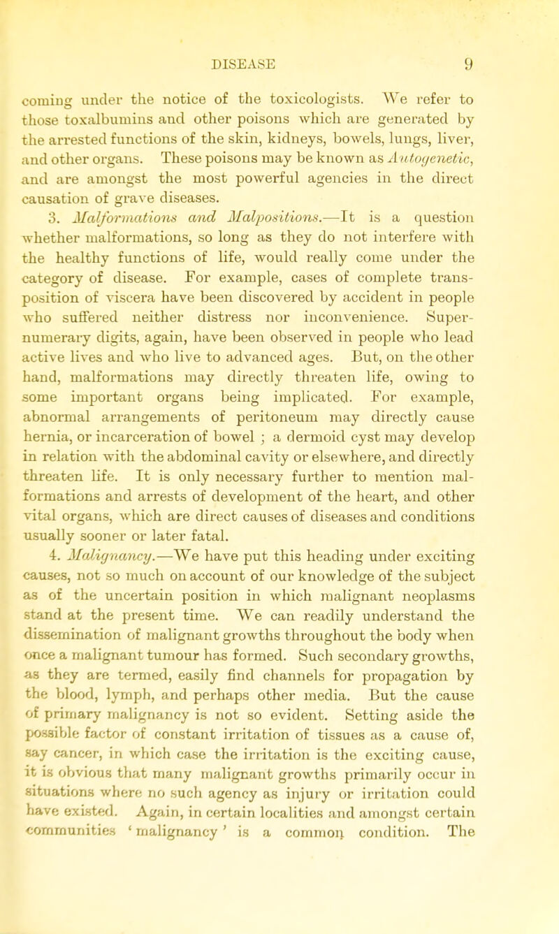 coming under the notice of the toxicologists. We refer to those toxalbumins and other poisons which are generated by the arrested functions of the skin, kidneys, bowels, lungs, liver, and other organs. These poisons may be known as A iUoyenetic, and are amongst the most powerful agencies in the direct causation of grave diseases. 3. Malformations and Malpositions.—It is a question whether malformations, so long as they do not interfere with the healthy functions of life, would really come under the category of disease. For example, cases of complete trans- position of viscera have been discovered by accident in people who suffered neither distress nor inconvenience. Super- numerary digits, again, have been observed in people who lead active lives and who live to advanced ages. But, on the other hand, malformations may directly threaten life, owing to some important organs being implicated- For example, abnormal an-angements of peritoneum may directly cause hernia, or incarceration of bowel ; a dermoid cyst may develop in relation with the abdominal cavity or elsewhere, and directly threaten life. It is only necessary further to mention mal- formations and arrests of development of the heart, and other vital organs, which are direct causes of diseases and conditions usually sooner or later fatal. 4. Malignancy.—We have put this heading under exciting causes, not so much on account of our knowledge of the subject as of the uncertain position in which malignant neoplasms stand at the present time. We can readily understand the dissemination of malignant growths throughout the body when once a malignant tumour has formed. Such secondary gi'owths, as they are termed, easily find channels for propagation by the blood, lymph, and perhaps other media. But the cause of primary malignancy is not so evident. Setting aside the possible factor of constant irritation of tissues as a cause of, say cancer, in which case the irritation is the exciting cause, it is oVjvious that many malignant growths primarily occur in situations where no sucli agency as injury or irritation could have existed. Again, in certain localities and amongst certain communities ' malignancy ' is a commoii condition. The