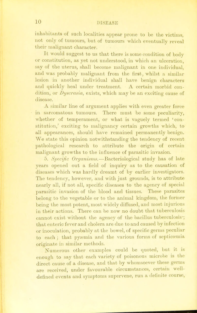 inhabitants of such localities appear prone to be the victims, not only of tumours, but of tumours wliicli eventually reveal their malignant character. It M'ould suggest to us that there is some condition of body or constitution, as yet not understood, in whicli an ulceration, say of the uterus, shall become malignant in one individual, and was probably malignant from the first, whilst a similar lesion in another individual shall have benign characters and quickly heal under treatment. A certain morbid con- dition, or Dyscrasia, exists, which may be an exciting cause of disease. A similar line of argument applies with even greater force in sarcomatous tumours. There must be some peculiarity, whether of temperament, or what is vaguely termed 'con- stitution,' exciting to malignancy certain growths which, to all appearances, should have remained permanently benign. We state this opinion notwithstanding the tendencj' of recent pathological research to attribute the origin of certain malignant growths to the influence of parasitic invasion. 5. Specific Organisms.—Bacteriological study has of late years opened out a field of inquiry as to the causation of diseases which was hardly dreamt of by eai'lier investigators. The tendency, however, and with just grounds, is to attribute nearly all, if not all, specific diseases to the agency of special parasitic invasion of the blood and tissues. These parasites belong to tlie vegetable or to the animal kingdom, the former being the most potent, most widely difl'used, and most injurious in their actions. There can be now no doubt that tuberculosis cannot exist without the agency of the bacillus tuberculosis*; that enteric fever and cholera are due to and caused by infection or inoculation, probably at the bowel, of specific germs peculiar to each ; that pyjemia and the various forms of septic-emia originate in similar methods. Numerous other examples could be quoted, but it is enough to say that each variety of poisonous microbe is the direct cause of a disease, and that by whomsoever these germs are received, under favourable circumstances, certain well- defined events and symptoms supervene, run a definite course,