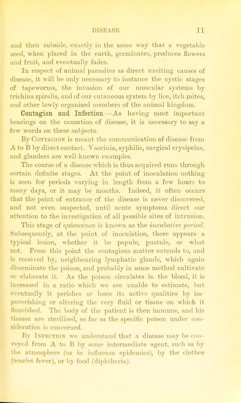 and then subside, exactly in the same way that a vegetable seed, when placed in the earth, germinates, produces flowers, and fruit, and eventually fades. In respect of animal parasites as direct exciting causes of disease, it will be only necessary to instance the cystic stages of tapeworms, the invasion of our muscular systems by trichina spiralis, and of our cutaneous system by lice, itch jnites,. and other lowly organised members of the animal kingdom. Contagion and. Infection.—As having most important bearings on the causation of disease, it is necessaiy to say a few -words on these subjects. By CoxTAGiox is meant the communication of disease from A to B by direct contact. Vaccinia, syphilis, surgical erysipelas, and glanders are well-known examples. The course of a disease which is thus acquired runs through certain definite stages. At the point of inoculation nothing is seen for periods varying in length from a few hours to- many days, or it may be months. Indeed, it often occurs that the point of entrance of the disease is never discovered, and not even suspected, until acute symptoms direct our attention to the investigation of all possible sites of intrusion. This stage of quiescence is known as the incubative period. Subsequently, at the point of inoculation, there appears a typical lesion, whether it be papule, pustule, or what not. From this point the contagious matter extends to, and is received by, neighbouring lymphatic glands, which again dis.seminate the poison, and probably in some method cultivate or elaborate it. As the poison circulates in the blood, it is increased in a ratio which we are unable to estimate, but eventually it perishes oi' loses its active qualities by im- poverishing or altering the very fluid or tissue on which it flourished. The body of the patient is then immune, and his tissues are sterilised, so far as the specific poison under con- sideration is concerned. J!y TypECTiON we understand that a disease may be cf)n- veyed from A to B V>y some intermediate agent, such as by the atrno.sphere (as in influenza epidemics), by the clothes (scarlet fever), or t>y food (diphtheria).
