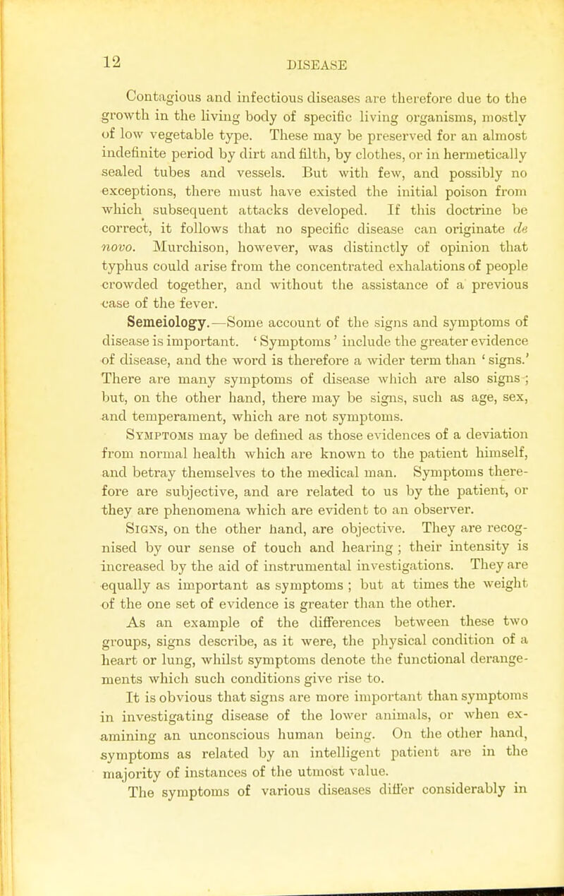 Contagious and infectious diseases are therefore due to the growth in the Kviug body of specific living organisms, mostly of low vegetable type. These may be preserved for an almost indefinite period by dirt and filth, by clothes, or in hermetically sealed tubes and vessels. But with few, and possibly no exceptions, there must have existed the initial poison from which subsequent attacks developed. If this doctrine be correct, it follows that no specific disease can originate d« novo. Murchison, however, was distinctly of opinion that typhus could arise from the concenti-ated exhalations of people crowded together, and without tlie assistance of a previous ease of the fever. Semeiology.—Some account of the signs and symptoms of disease is important. ' Symptoms' include the greater evidence of disease, and the word is therefore a wider term than ' signs.' There are many symptoms of disease which are also signs ; but, on the other hand, there may be signs, such as age, sex, and temperament, which are not symptoms. Symptoms may be defined as those evidences of a deviation from normal health which are known to the patient himself, and betray themselves to the medical man. Symptoms there- fore are subjective, and are related to us by the patient, or they are phenomena which are evident to an observer. Signs, on the other hand, are objective. They are recog- nised by our sense of touch and hearing ; their intensity is increased by the aid of instrumental investigations. They are equally as important as symptoms ; but at times the weight of the one set of evidence is greater tlian the other. As an example of the differences between these two groups, signs describe, as it were, the physical condition of a heart or lung, whilst symptoms denote the functional derange- ments which such conditions give rise to. It is obvious that signs are more important than symptoms in investigating disease of the lower animals, or when ex- amining an unconscious human being. On the other hand, symptoms as related by an intelligent patient are in the majority of instances of the utmost value. The symptoms of various diseases differ considerably in
