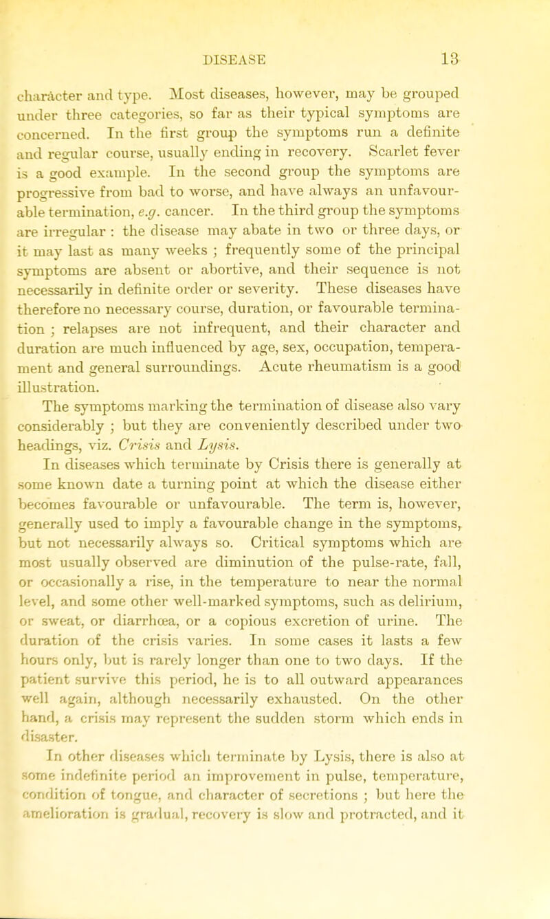 character and type. Most diseases, however, may be groujaed under three categories, so far as their typical symptoms are concei-ned. In the first group the symptoms run a definite and regular course, usually ending in recovery. Scarlet fever is a good example. In the second group the symptoms are progressive from bad to worse, and have always an unfavour- able termination, e.g. cancer. In the third group the symptoms are irregular : the disease may abate in two or three days, or it may last as many weeks ; frequently some of the principal symptoms are absent or abortive, and their sequence is not necessarily in definite order or severity. These diseases have therefore no necessary course, duration, or favourable termina- tion ; relapses are not infrequent, and their character and duration are much influenced by age, sex, occupation, tempei-a- ment and general surroundings. Acute rheumatism is a good illustration. The symptoms marking the termination of disease also vary considerably ; but they are conveniently described under two headings, viz. Crisis and Lysis. In diseases which terminate by Crisis there is generally at some kno^\'n date a turning point at which the disease either becomes favourable or unfavourable. The term is, however, generally used to imply a favourable change in the symptoms, but not necessarily always so. Critical symptoms which are most usually observed ai'e diminution of the pulse-rate, fall, or occasionally a rise, in the temperature to near the normal level, and some other well-marked symptoms, such as delirium, or .sweat, or diarrhcea, or a copious excretion of urine. The duration of the crisis varies. In some cases it lasts a few hours only, ljut is rarely longer than one to two days. If the patient survive this period, he is to all outward appearances well again, although necessarily exhausted. On the other hand, a crisis may represent the sudden storm which ends in di.sa.ster. In other diseases whicli terminate by Lysis, tliere is also at some indefinite period an improvement in pulse, temperature, ondition of tongue, and character of secretions ; but here the melioration is gradual, recovery is slow and protracted, and it