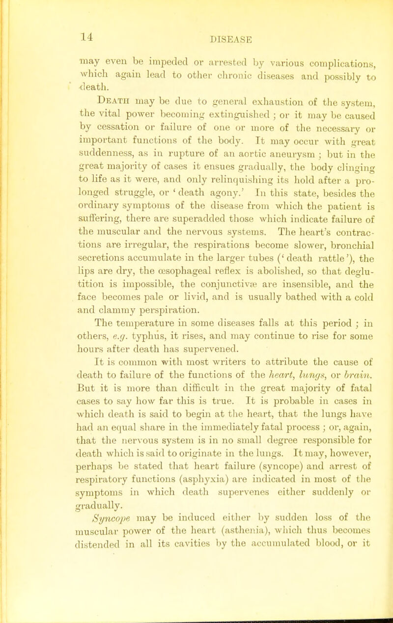 may even be impeded or arrested by various complications, which again lead to other chronic diseases and possibly to •death. Death may be due to general exhaustion of tlie system, the vital power becoming extinguished ; or it may be caused by cessation or failure of one or more of the necessary or important functions of the body. It may occur with great suddenness, as in rupture of an aortic aneury.sm ; but in the great majority of cases it ensues gradually, the body clinging to life as it were, and only relinquishing its hold after a pro- longed struggle, or 'death agony.' In this state, besides the ordinary symptoms of the disease ivom which the patient is suifering, there are superadded those which indicate failure of the muscular and the nervous systems. The heart's contrac- tions are irregular, the respirations become slower, broucliial secretions accumulate in the larger tubes (' death rattle'), the lips are dry, the oasophageal reflex is abolished, so that deglu- tition is impossible, the conjunctivie are insensible, and the face becomes pale or livid, and is usually bathed with a cold and clammy perspiration. The temperature in some diseases falls at this period ; in others, e.g. typhus, it rises, and may continue to rise for some hours after death has supervened. It is common with most writers to attribute the cause of death to failure of the functions of the heart, lungs, or brain. But it is more than difficult in the great majority of fatal cases to say how far this is true. It is probable in cases in which death is said to begin at the heart, that the lungs have had an equal share in the immediately fatal process ; or, again, that the nervous system is in no small degree responsible for death which is said to originate in the lungs. It may, however, perhaps be stated that heart failure (syncope) and arrest of respiratory functions (asphyxia) are indicated in most of the symptoms in which death supervenes either suddenly or gradually. Syncope may be induced either by sudden loss of tlie muscular power of the heart (asthenia), which thus becomes distended in all its cavities by the accumulated blood, or it