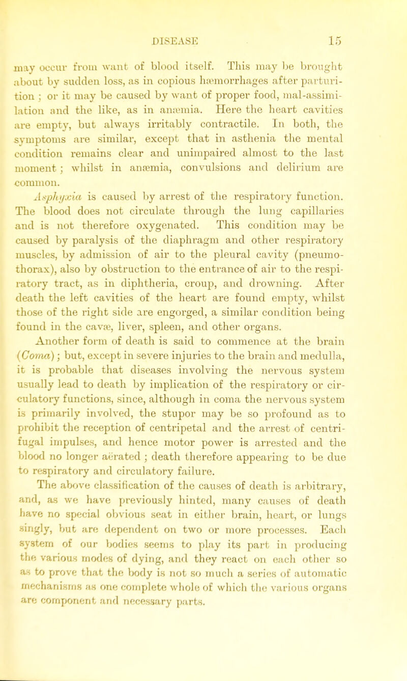 may occur t'roua w;uit of blood itself. This may be brought about by sudden loss, as in copious ha>moiThao;es after parturi- tion ; or it may be caused by want of proper food, iiial-assimi- lation and the like, as in anremia. Here the heart cavities are empty, but always irritably contractile. In both, the symptoms are similar, except that in asthenia the mental condition remains clear and unimpaired almost to the last moment ; whilst in antemia, convulsions and delirium are common. Aspltjixia is caused by arrest of the respiratory function. The blood does not circulate through the lung capillaries and is not therefore oxygenated. This condition may be caused by paralysis of the diaphragm and other respiratory muscles, by admission of air to the pleural cavity (pneumo- thorax), also by obstruction to the entrance of air to the respi- ratory tract, as in diphtheria, croup, and drowning. After death the left cavities of the heart are found emjaty, whilst those of the right side are engorged, a similar condition being found in the cavaj, liver, spleen, and other organs. Another form of death is said to commence at the brain {Coma); but, except in severe injuries to the brain and medulla, it is probable that diseases involving the nervous system usually lead to death by implication of the respiratory or cir- culatory functions, since, although in coma the nervous system is primarily involved, the .stupor may be so profound as to prohibit the reception of centripetal and the arrest of centri- fugal impulses, and hence motor power is arrested and the blood no longer aerated ; death therefore appearing to be due to respiratory and circulatory failure. The above classification of the causes of death is arbitrary, and, as we have previously hinted, many causes of death have no special obvious seat in either brain, heart, or lungs singly, but are dependent on two or more processes. Eacli .system of our bodies seems to play its part in producing the various modes of dying, and they react on each other so a.s to prove that the body is not so mucli a series of automatic mechanisms as one complete whole of which tlio various organs are component and necessary p.arts.
