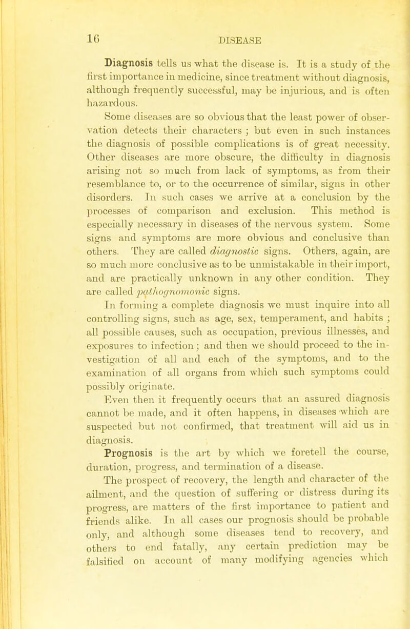 Diagnosis tells us what the disease is. It is a study of tlie first importance in medicine, since treatment without diagnosis, although frequently successful, may be injurious, and is often hazardous. Some diseases are so obvious that the least power of obser- vation detects their characters ; but even in such instances the diagnosis of possible complications is of great necessity. Other diseases are more obscure, the difficulty in diagnosis arising not so much from lack of symptoms, as from their resemblance to, or to the occurrence of similar, signs in other disorders. In such cases we arrive at a conclusion by the processes of comparison and exclusion. This method is especially necessary in diseases of the nervous system. Some signs and symptoms are more obvious and conclusive than others. They are called diagnostic signs. Others, again, are so much more conclusive as to be unmistakable in their import, and are practically unknown in any other condition. They are called pathognomonic signs. In forming a complete diagnosis we must inquire into all controlling signs, such as age, sex, temperament, and habits ; aU possible causes, such as occupation, previous illnesses, and exposures to infection; and then we should proceed to the in- vestigation of all and each of the symptoms, and to the examination of all organs from which such symptoms could possibly originate. Even then it frequently occurs that an assured diagnosis cannot be made, and it often happens, in diseases which are suspected but not confirmed, that treatment will aid us in diagnosis. Prognosis is the ai-t by which we foretell the course, duration, piogress, and termination of a disease. The prospect of recovery, the length and character of the ailment, and the question of suffering or distress during its progress, are matters of the first importance to patient and friends alike. In all cases our prognosis should be probable only, and although some diseases tend to recovery, and others to end fatally, any certain prediction may be falsified on account of many modifying agencies which