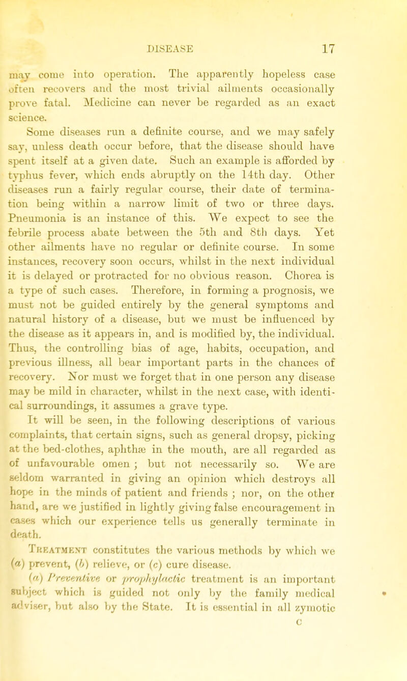 may come into operation. The apparently hopeless case often recovers and the most trivial ailments occasionally prove fatal. Medicine can never be I'egarded as an exact science. Some diseases run a definite course, and we may safely say, unless death occur before, that the disease should have spent itself at a given date. Such an example is afforded by typhus fever, which ends abruptly on the 14th day. Other diseases run a fairly regular course, their date of termina- tion being within a narrow limit of two or three days. Pneumonia is an instance of this. We expect to see the febrile process abate between the 5th and 8th days. Yet other ailments have no regular or definite course. In some instances, recovery soon occurs, whilst in the next individual it is delayed or protracted for no obvious reason. Chorea is a type of such cases. Therefore, in forming a pi'ognosis, we must not be guided entirely by the general symptoms and natural history of a disease, but we must be influenced by the disease as it appears in, and is modified by, the individual. Thus, the controlling bias of age, habits, occupation, and previous illness, all bear important parts in the chances of recovery. ISTor must we forget that in one person any disease may be mild in character, whilst in the next case, with identi- cal surroundings, it assumes a grave tyj^e. It will be seen, in the following descriptions of various complaints, that certain signs, such as general dropsy, picking at the bed-clothes, aphthse in the mouth, are all regarded as of unfavourable omen ; but not necessarily so. We are seldom warranted in giving an opinion which destroys all hope in the minds of patient and friends ; nor, on the other hand, are we justified in lightly giving false encouragement in cases which our experience tells us generally terminate in death. Treatment constitutes the various methods by which we (a) prevent, {h) relieve, or (c) cure disease. {.) /'r/ivf/rdive or pro]>]iyl,aclAc treatment is an important subject which is guided not only by the family medical • adviser, but also by the State. It is essential in all zymotic c