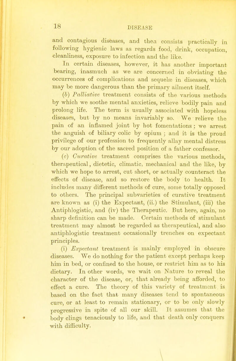 and contagious diseases, and thea consists practically in following hygienic laws as regards food, drink, occupation, cleanliness, exposure to infection and the like. In certain diseases, however, it has another important bearing, inasmuch as we are concerned in obviating the occurrences of complications and sequelaB in diseases, which may be more dangerous than the primary ailment itself. (6) Palliative treatment consists of the various methods by which we soothe mental anxieties, relieve bodily pain and prolong life. The term is usually associated with hopeless diseases, but by no means invariably so. We relieve the pain of an inflamed joint by hot fomentations ; we arrest the anguish of biliary colic by opium ; and it is the proud privilege of our profession to frequently allay mental distress by our adoption of the sacred position of a father confessor. (c) Curative treatment comprises the various methods, therapeutical, dietetic, climatic, mechanical and the like, by which we hope to arrest, cut short, or actually counteract the effects of disease, and so restore the body to health. It includes many different methods of cure, some totally opposed to others. The principal subvarieties of curative treatment are known as (i) the Expectant, (ii.) the Stimulant, (iii) the Antiphlogistic, and (iv) the Therapeutic. But here, again, no sharp definition can be made. Certain methods of stimulant treatment may almost be regarded as therajDeutical, and also antiphlogistic treatment occasionally trenches on expectant principles. (i) Expectant treatment is mainly employed in obscure diseases. We do nothing for the patient except perhaps keep him in bed, or confined to the house, or restrict him as to his dietary. In other words, we wait on Nature to reveal the character of the disease, or, that already being aflbrded, to effect a cure. The theory of this variety of treatment is based on the fact that many diseases tend to spontaneous cure, or at least to remain stationary, or to be only slowly progressive in spite of all our skill. It assumes that the body clings tenaciously to life, and that death only conquers with difficulty. \