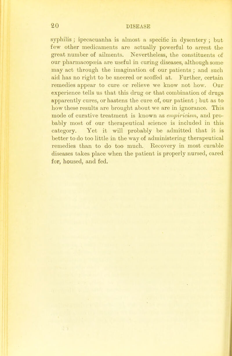 syphilis ; ipecacuanha is almost a specific in dysentery ; but few other medicaments are actually powerful to arrest the great number of ailments. Nevertheless, the constituents of our pharmacopoeia are useful in curing diseases, although some may act through the imagination of our patients ; and such aid has no right to be sneered or scofled at. Further, certain remedies appear to cure or relieve we know not how. Our experience tells us that this drug or that combination of drugs apparently cures, or hastens the cure of, our patient; but as to how these results are brought about we are in ignorance. This mode of curative treatment is known as empiricism, and pro- bably most of our therapeutical science is included in this category. Yet it will probably be admitted that it is better to do too little in the way of administering therapeutical remedies than to do too much. Recovery in most curable diseases takes place when the patient is properly nursed, cared for, housed, and fed.