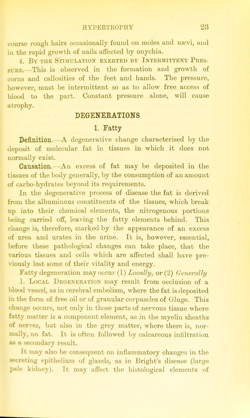 course rough hairs occasionally found on moles and nsevi, and in the rapid growth of nails affected by onychia. 4. By the Stimulation exerted by Intermittent Pres- sure.—This is observed in the formation and growth of corns and callosities of the feet and hands. The pressure, however, must be intermittent so as to allow free access of blood to the part. Constant pressure alone, will cause atrophy. DEGENERATIONS 1. Eatty Definition.—A degenerative change characterised by the deposit of molecular fat in tissues in which it does not normally exist. Causation.—An excess of fat may be deposited in the tissues of the body generally, by the consumption of an amount of carbo-hydrates beyond its requirements. In the degenerative process of disease the fat is derived from the albuminous constituents of the tissues, which break up into their chemical elements, the nitrogenous portions being carried off, leaving the fatty elements behind. This change is, therefore, marked by the appearance of an excess of urea and urates in the urine. It is, however, essential, before these pathological changes can take place, that the various tissues and cells which are affected shall have pre- viously lost some of their vitality and energy. Fatty degeneration may occur (1) Locally, or (2) Generally 1. Local Degeneration may result from occlusion of a Vjlood vessel, as in cerebral embolism, where the fat is deposited in the form of free oil or of granular corpuscles of Gluge. This change occurs, not only in tho.se parts of nervous tissue where fatty matter is a component element, as in the myelin sheaths of nerves, but also in the grey matter, where there is, nor- mally, no fat. It is often followed by calcareous infiltration as a secondary result. It may also be consequent on inflammatory changes in the secreting epithelium of glands, as in Bright's disease (large pale kidney). It may affect the histological elements of