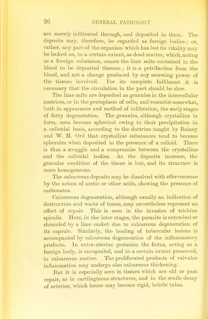 are merely infiltrated through, and deposited in tliem. The deposits may, therefore, be regarded as foreign bodies ; or, rather, any part of the organism which has lost its vitality may be looked on, to a certain extent, as dead matter, which, acting as a foreign substance, causes the lime salts contained in the blood to be deposited thereon; it is a petrifaction from the blood, and not a change produced by any secreting power of the tissues involved. For its complete fulfilment it is necessary that the circulation in the part should be slow. The lime salts are deposited as granules in the intercellular matrices, or in the protoplasm of cells, and resemble somewhat, both in appearance and method of infiltration, the early stages of fatty degeneration. The granules, although crystalline in form, soon become spherical owing to their precipitation in a colloidal basis, according to the doctrine taught by Rainey and W. M. Ord that crystalline substances tend to become spherules when deposited in the presence of a colloid. There is thus a struggle and a compromise between the crystalline and the colloidal bodies. As the deposits increase, the granular condition of the tissue is lost, and its structure is more homogeneous. The calcareous deposits may be dissolved with effervescence by the action of acetic or other acids, showing the presence of carbonates. Calcareous degeneration, although usually an indication of destruction and waste of tissue, may nevertheless represent an efibrt of repair. This is seen in the invasion of trichina spiralis. Here, in the later stages, the parasite is entombed or shrouded by a Ume casket due to calcareous degeneration of its capsule. Similarly, the healing of tubercular lesions is accompanied by calcareous degeneration of the inflammatory products. In extra-uterine gestation the foetus, acting as a foreign body, is encapsuled, and to a certain extent preserved, in calcareous matter. The proliferated products of valvular inflammation may undergo also calcareous thickening. But it is especially seen in tissues which are old or past repair, as in cartilaginous structures, and in the senile decay of arteries, which hence may become rigid, brittle tubes.
