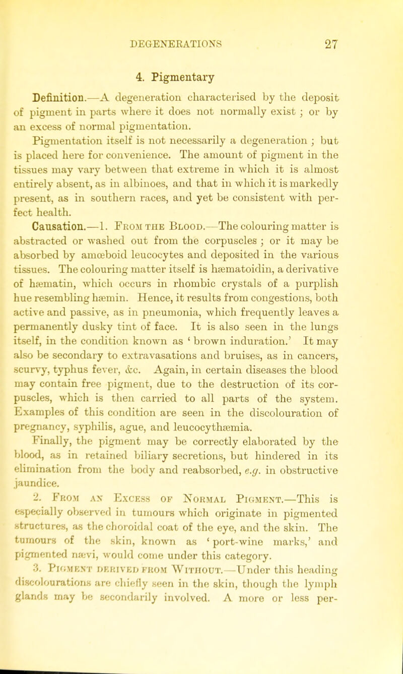4. Pigmentary Definition.—A degeneration characterised by the deposit of pigment in parts where it does not normally exist ; or by an excess of normal pigmentation. Pigmentation itself is not necessarily a degeneration ; but is placed here for convenience. The amount of pigment in the tissues may vary between that extreme in which it is almost entirely absent, as in albinoes, and that in which it is markedly present, as in southern races, and yet be consistent with per- fect health. Causation.—1. From the Blood.—The colouring matter is abstracted or washed out from the corpuscles ; or it may be absorbed by amoeboid leucocytes and deposited in the various tissues. The colouring matter itself is hfematoidin, a derivative of hajmatin, which occurs in rhombic crystals of a purplish hue resembling haemin. Hence, it results from congestions, both active and passive, as in pneumonia, which frequently leaves a permanently dusky tint of face. It is also seen in the lungs itself, in the condition known as ' brown induration.' It may also be secondary to extravasations and bruises, as in cancers^ scurvy, typhus fever, &c. Again, in certain diseases the blood may contain free pigment, due to the destruction of its cor- puscles, which is then carried to all parts of the system. Examples of this condition are seen in the discolouration of pregnancy, syphilis, ague, and leucocythiemia. Finally, the pigment may be correctly elaborated by the blood, as in retained biliary secretions, but hindered in its elimination from the body and reabsorbed, e.g. in obstructive jaundice. 2. From ax Excess of Normal Pkjment.—This is especially observed in tumours which originate in pigmented .structures, as the choroidal coat of the eye, and the skin. The tumours of the skin, known as ' port-wine marks,' and pigmented ntevi, would come under this category. 3. Pk;mest derived from Without.—Under this heading discolourations are chiefly seen in the skin, tliough the lymph gland.s may be secondarily involved. A more or less per-