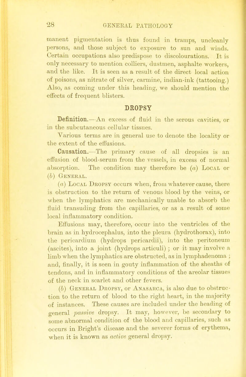 raanent pigmentation is thus found in tramps, uncleanly persons, and those subject to exposure to sun and winds. Certain occupations also predispose to discolourations. It is only necessary to mention colliers, dustmen, asphalte workers, and the like. It is seen as a result of the direct local action of poisons, as nitrate of silver, carmine, indian-ink (tattooing.) Also, as coming under this heading, we should mention the effects of frequent blisters. DROPSY Definition.—An excess of fluid in the serous cavities, or in the subcutaneous cellular tissues. Various terms are in general use to denote the locality or the extent of the effusions. Causation.—The primary cause of all drojDsies is an effusion of blood-serum from the vessels, in excess of normal absorption. The condition may therefore be («) Local or (6) General. (a) Local Dropsy occurs when, from whatever cause, there is obstruction to the return of venous blood by the veins, or when the lymphatics are mechanically unable to absorb the Huid transuding from the capillaries, or as a result of some local inflammatory condition. Effusions may, therefore, occur into the ventricles of the brain as in hydrocephalus, into the pleura (hydrothorax), into the pericardium (hydrops pericardii), into the peritoneum (ascites), into a joint (hydrops artieuli); or it may involve a limb when the lymphatics are obstructed, as in lymphadenoma ; and, finally, it is seen in gouty inflammation of the sheaths of tendons, and in inflammatory conditions of the areolar tissues of the neck in scarlet and other fevers. (6) General Dropsy, or Anasarca, is also due to obstruc- tion to the return of blood to the right heart, in the majority of instances. These causes are included under the heading of general passive dropsy. It may, however, be secondary to some abnormal condition of the blood and capillaries, such as occurs in Bright's disease and the severer forms of erythema, when it is known as active general dropsy.