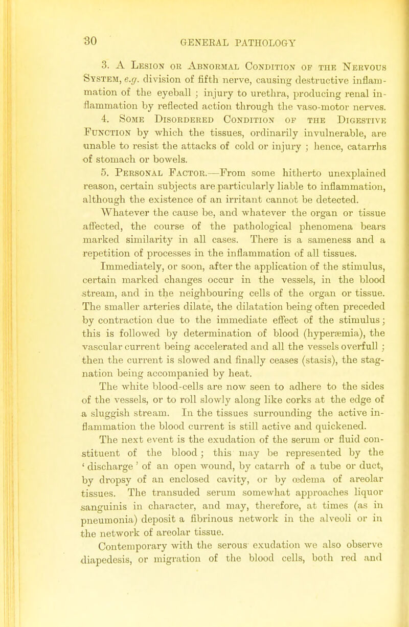 3. A Lesion ob Abnormal Condition of thk Nervous System, e.(/. division of fifth nerve, causing destructive inflam- mation of the eyeball ; injury to urethra, producing renal in- flammation by reflected action through the vaso-motor nerves. 4. Some Disordered Condition of the Digestive Function by which the tissues, ordinarily invulnerable, are unable to resist the attacks of cold or injury ; hence, catarrhs of stomach or bowels. 5. Personal Factor.—From some hitherto unexplained reason, certain subjects are particularly liable to inflammation, although the existence of an irritant cannot be detected. Whatever the cause be, and whatever the organ or tissue affected, the course of the pathological phenomena bears marked similarity in all cases. There is a sameness and a repetition of processes in the inflammation of all tissues. Immediately, or soon, after the application of the stimulus, certain marked changes occur in the vessels, in the blood stream, and in the neighbouring cells of the organ or tissue. The smaller arteries dilate, the dilatation being often preceded by contraction due to the immediate efiect of the stimulus; this is followed by determination of blood (hyperfemia), the vascular current being accelerated and all the vessels overfull ; then the current is slowed and finally ceases (stasis), the stag- nation being accompanied by heat. The white blood-cells are now seen to adhere to the sides of the vessels, or to roll slowly along like corks at the edge of a sluggish stream. In the tissues surrounding the active in- flammation the blood cui-rent is still active and quickened. The next event is the exudation of the serum or fluid con- stituent of tlie blood; this may be represented by the ' discharge ' of an open wound, by catarrh of a tube or duct, by dropsy of an enclosed cavity, or by cedema of areolar tissues. The transuded serum somewhat approaches liquor sanguinis in character, and may, therefore, at times (as in pneumonia) deposit a fibrinous network in the alveoli or in the network of areolar tissue. Contemporary with tlie serous exudation we also observe diapedesis, or migration of the blood cells, both red and
