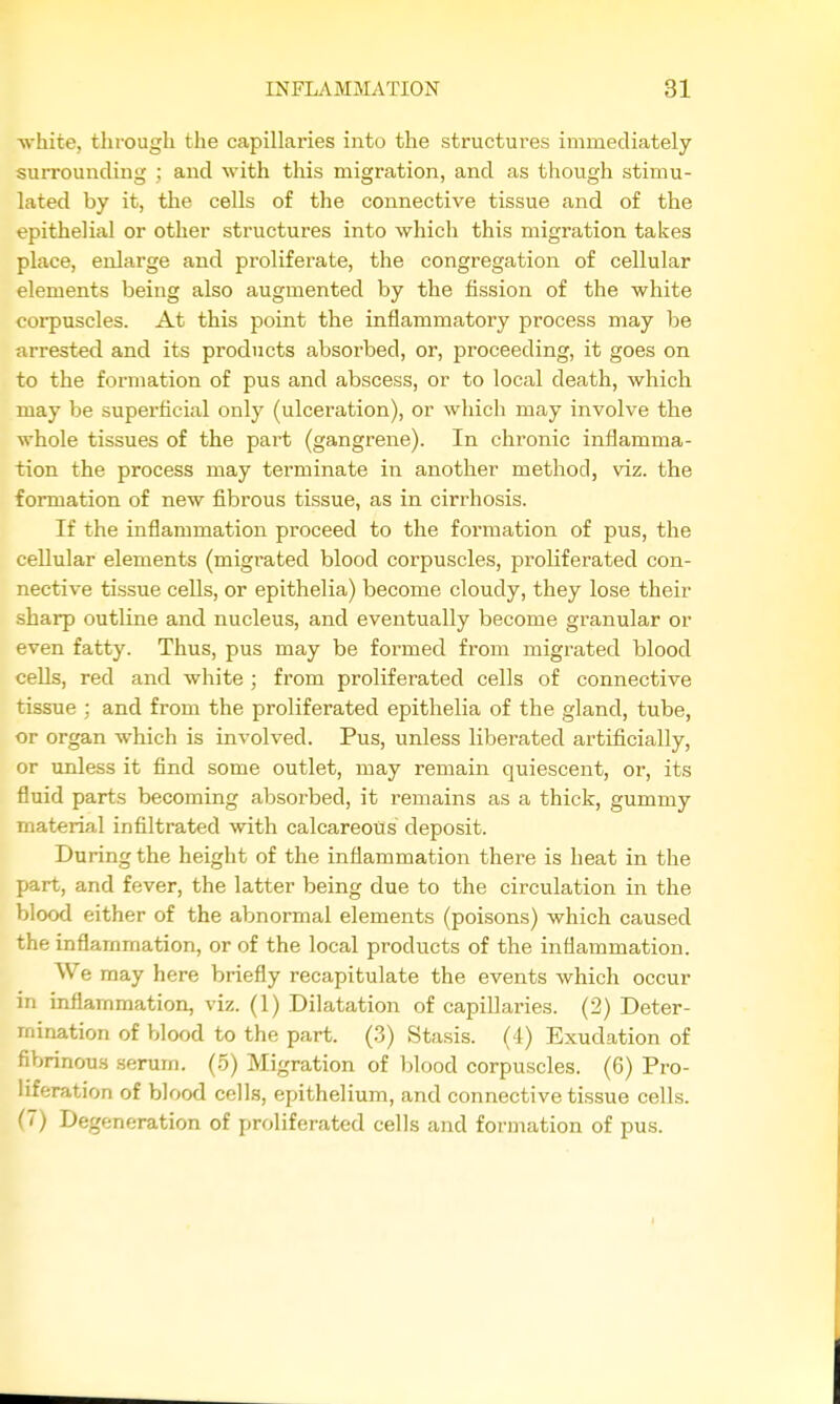 ■white, thi'ough the capillaries into the structures immediately surrounding ; and with this migration, and as though stimu- lated by it, the cells of the connective tissue and of the epithelial or other structures into which this migration takes place, enlarge and proliferate, the congregation of cellular elements being also augmented by the fission of the white coi-puscles. At this point the inflammatory process may be arrested and its products absorbed, or, proceeding, it goes on to the formation of pus and abscess, or to local death, which may be superficial only (ulceration), or which may involve the whole tissues of the part (gangrene). In chronic inflamma- tion the process may terminate in another method, viz. the formation of new fibrous tissue, as in cirrhosis. If the inflammation proceed to the formation of pus, the cellular elements (migrated blood corpuscles, proliferated con- nective tissue cells, or epithelia) become cloudy, they lose their sharp outline and nucleus, and eventually become granular or even fatty. Thus, pus may be formed from migrated blood cells, red and white ; from proliferated cells of connective tissue ; and from the proliferated epithelia of the gland, tube, or organ which is involved. Pus, unless liberated artificially, or unless it find some outlet, may remain quiescent, or, its fluid parts becoming absorbed, it remains as a thick, gummy material infiltrated with calcareous deposit. During the height of the inflammation there is heat in the part, and fever, the latter being due to the circulation in the blood either of the abnormal elements (poisons) which caused the inflammation, or of the local products of the inflammation. We may here briefly recapitulate the events which occur in inflammation, viz. (1) Dilatation of capillaries. (2) Deter- mination of blood to the part. (3) Stasis. (4) Exudation of fibrinous serum. (5) Migration of blood corpuscles. (6) Pro- liferation of blood cells, epithelium, and connective tissue cells. (7) Degeneration of proliferated cells and formation of pus.