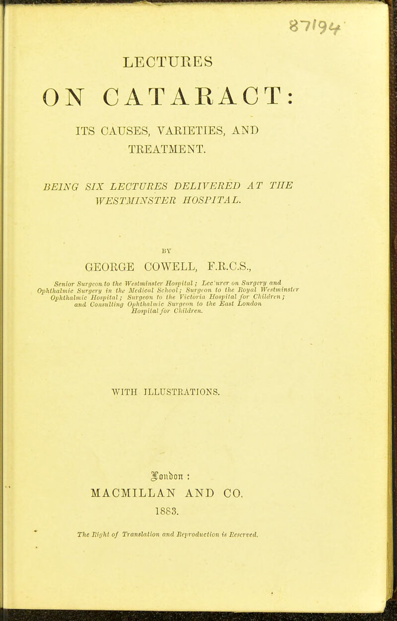 87/9* LECTURES ON CATARACT: ITS CAUSES, VARIETIES, AND TREATMENT. BEING SIX LECTURES DELIVERED AT THE WESTMINSTER HOSPITAL. BY GEORGE COWELL, F.R.C.S., Senior Surgeon to the Westminster Hospital; Lcc 'urer on Surgery and Ophthalmic Surgery in the Medical School; Surgeon to the Boyal Westminster Ophthalmic Hospital; Surgeon to the Victoria Hospital for Children; and Consulting Ophthalmic Surgeon to the East London Hospital for Children. WITH ILLUSTRATIONS. MACMILLAN AND CO. 1883. The night of Translation and Reproduction is Reserved,