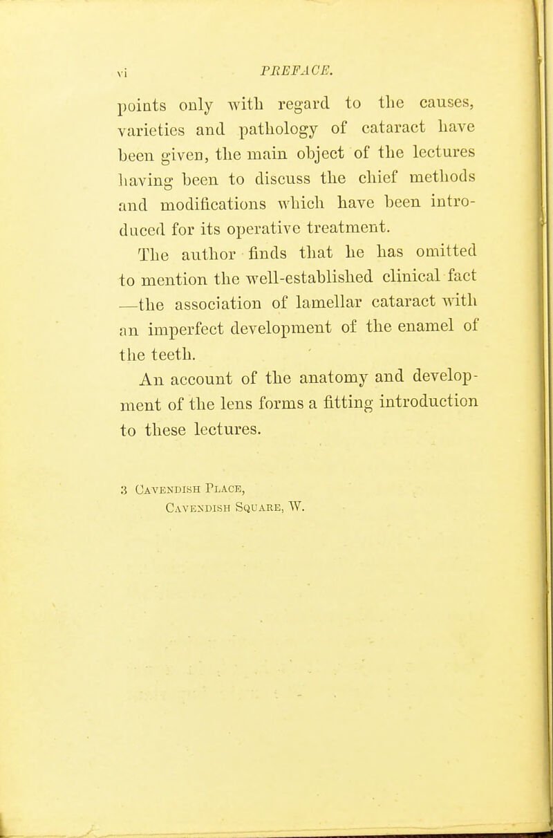 points only with regard to the causes, varieties and pathology of cataract have been given, the main object of the lectures having been to discuss the chief methods and modifications which have been intro- duced for its operative treatment. The author finds that he has omitted to mention the well-established clinical fact —the association of lamellar cataract with an imperfect development of the enamel of the teeth. An account of the anatomy and develop- ment of the lens forms a fitting introduction to these lectures. 3 Cavendish Place, Cavendish Square, W.