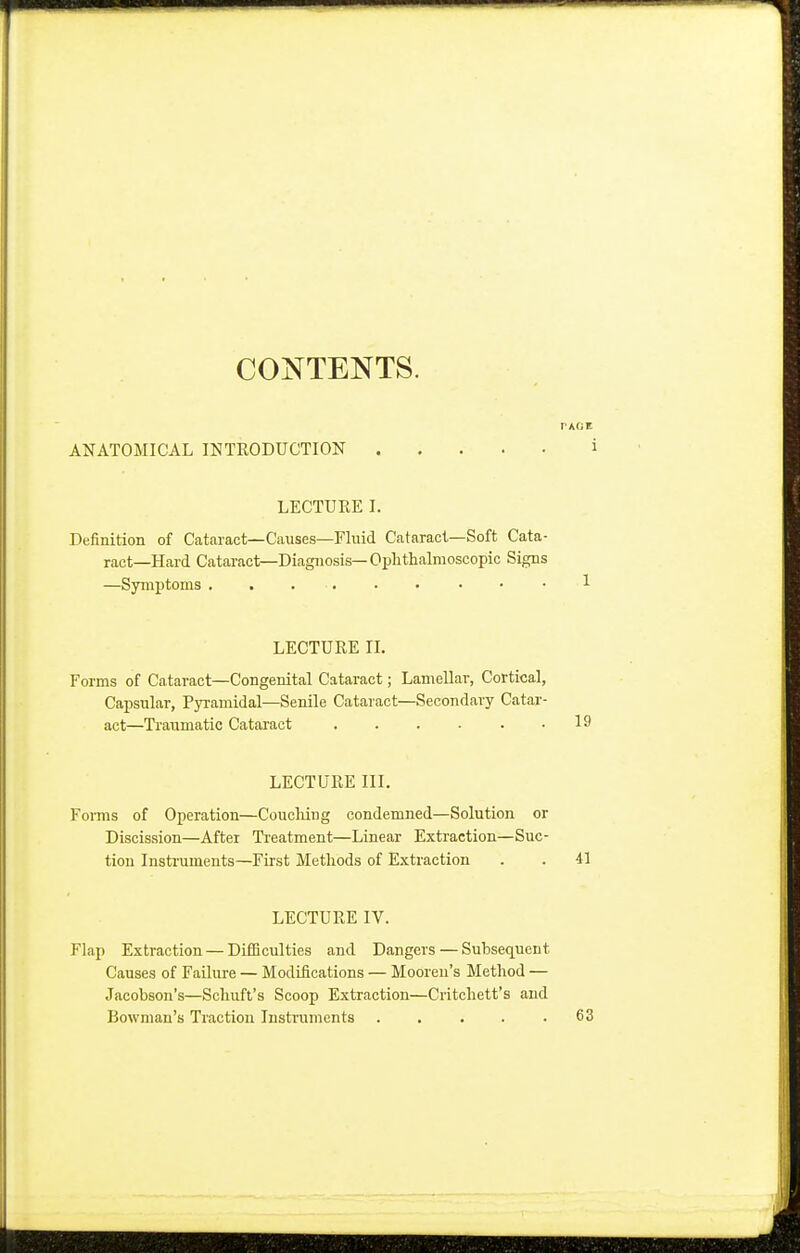 CONTENTS. PAGE ANATOMICAL INTRODUCTION ' LECTURE I. Definition of Cataract—Causes—Fluid Cataract—Soft Cata- ract—Hard Cataract—Diagnosis— Ophthalmoscopic Signs —Symptoms ...... • 1 LECTURE II. Forms of Cataract—Congenital Cataract; Lamellar, Cortical, Capsular, Pyramidal—Senile Cataract—Secondary Catar- act—Traumatic Cataract . . . . . .19 LECTURE III. Forms of Operation—Couching condemned—Solution or Discission—After Treatment—Linear Extraction—Suc- tion Instruments—First Methods of Extraction . . 41 LECTURE IV. Flap Extraction — Difficulties and Dangers — Subsequent Causes of Failure — Modifications — Mooren's Method — Jacobson's—Schuft's Scoop Extraction—Critchett's and Bowman's Traction Instruments 63