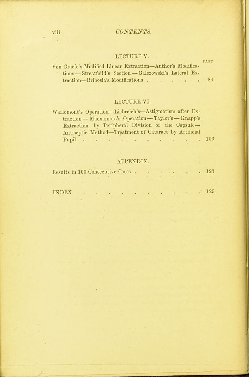 LECTURE V. TAGS Von Graefe's Modified Linear Extraction—Author's Modifica- tions— Streatfeild's Section — Galezowski's Lateral Ex- traction—Bribosia's Modifications 84 LECTURE VI. Warlomont's Operation—Liebreicli's—Astigmatism after Ex- traction — Macnamara's Operation— Taylor's — Knapp's Extraction by Peripheral Division of the Capsule— Antiseptic Method—Treatment of Cataract by Artificial Pupil . 106 APPENDIX. Results in 100 Consecutive Cases 123 INDEX . . . .. . . . • • .125