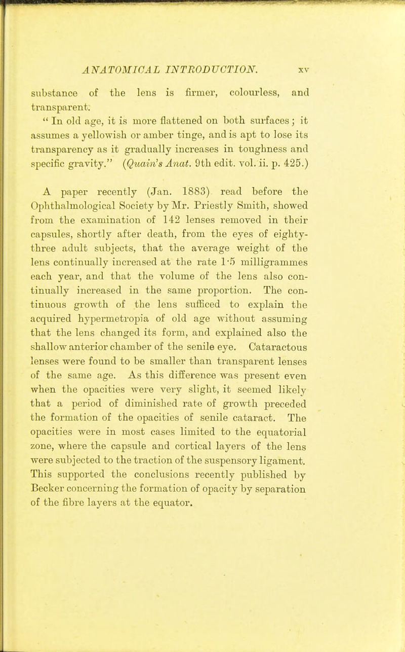 substance of the lens is firmer, colourless, and transparent.  In old age, it is more flattened on both surfaces ; it assumes a yellowish or amber tinge, and is apt to lose its transparency as it gradually increases in toughness and specific gravity. (Quain's Anat. 9th edit. vol. ii. p. 425.) A paper recently (Jan. 1883) read before the Ophthalmological Society by Mr. Priestly Smith, showed from the examination of 142 lenses removed in their capsules, shortly after death, from the eyes of eighty- three adult subjects, that the average weight of the lens continually increased at the rate 1'5 milligrammes each year, and that the volume of the lens also con- tinually increased in the same proportion. The con- tinuous growth of the lens sufficed to explain the acquired hypermetropia of old age without assuming that the lens changed its form, and explained also the shallow anterior chamber of the senile eye. Cataractous lenses were found to be smaller than transparent lenses of the same age. As this difference was present even when the opacities were very slight, it seemed likely that a period of diminished rate of growth preceded the formation of the opacities of senile cataract. The opacities were in most cases limited to the equatorial zone, where the capsule and cortical layers of the lens were subjected to the traction of the suspensory ligament. This supported the conclusions recently published by Becker concerning the formation of opacity by separation of the fibre layers at the equator.