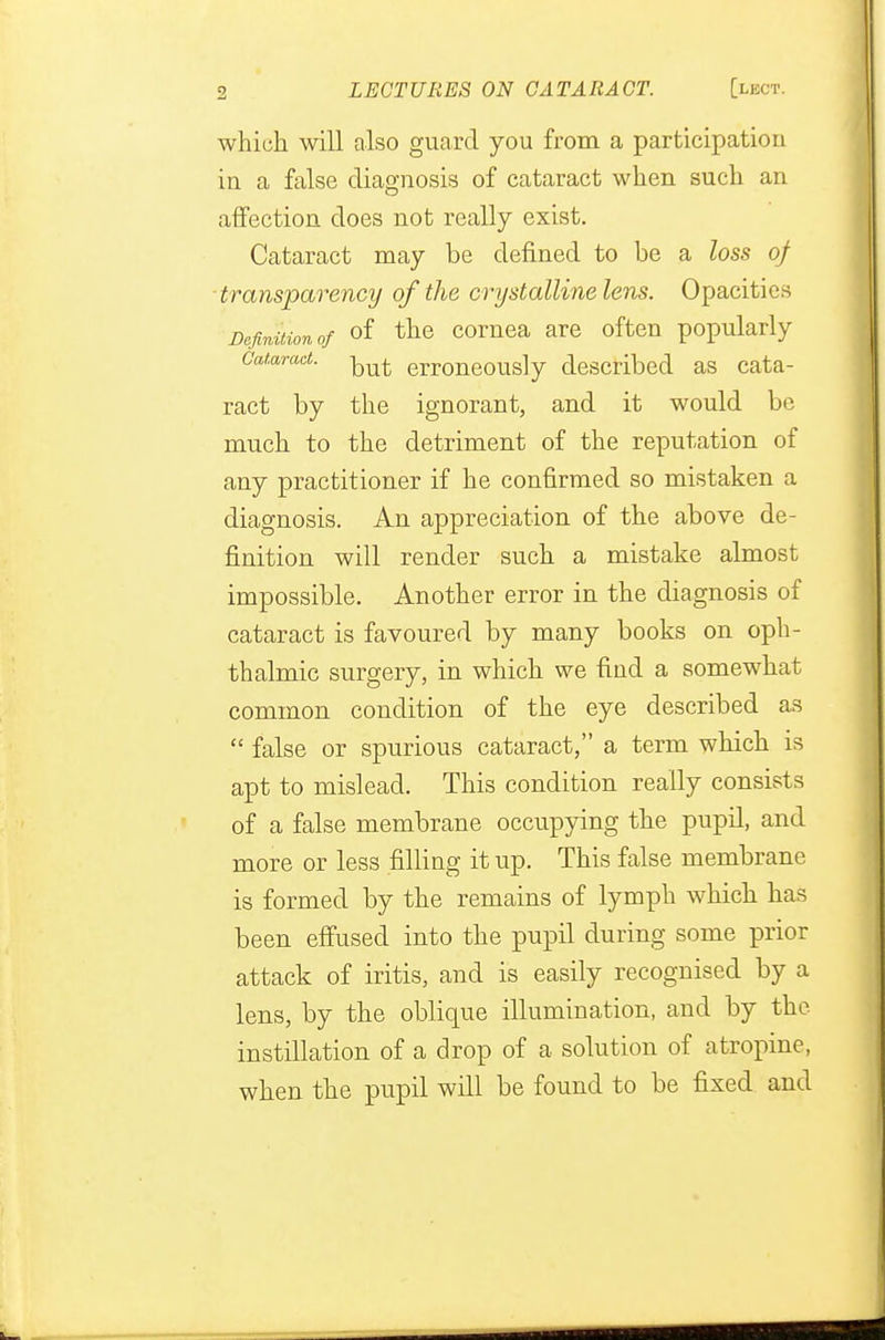 which will also guard you from a participation in a false diagnosis of cataract when such an affection does not really exist. Cataract may be defined to be a loss of transparency of the crystalline lens. Opacities Definition of of the cornea are often popularly Cataract, erroneous]y described as cata- ract by the ignorant, and it would be much to the detriment of the reputation of any practitioner if he confirmed so mistaken a diagnosis. An appreciation of the above de- finition will render such a mistake almost impossible. Another error in the diagnosis of cataract is favoured by many books on oph- thalmic surgery, in which we find a somewhat common condition of the eye described as  false or spurious cataract, a term which is apt to mislead. This condition really consists of a false membrane occupying the pupil, and more or less filling it up. This false membrane is formed by the remains of lymph which has been effused into the pupil during some prior attack of iritis, and is easily recognised by a lens, by the oblique illumination, and by the instillation of a drop of a solution of atropine, when the pupil will be found to be fixed and